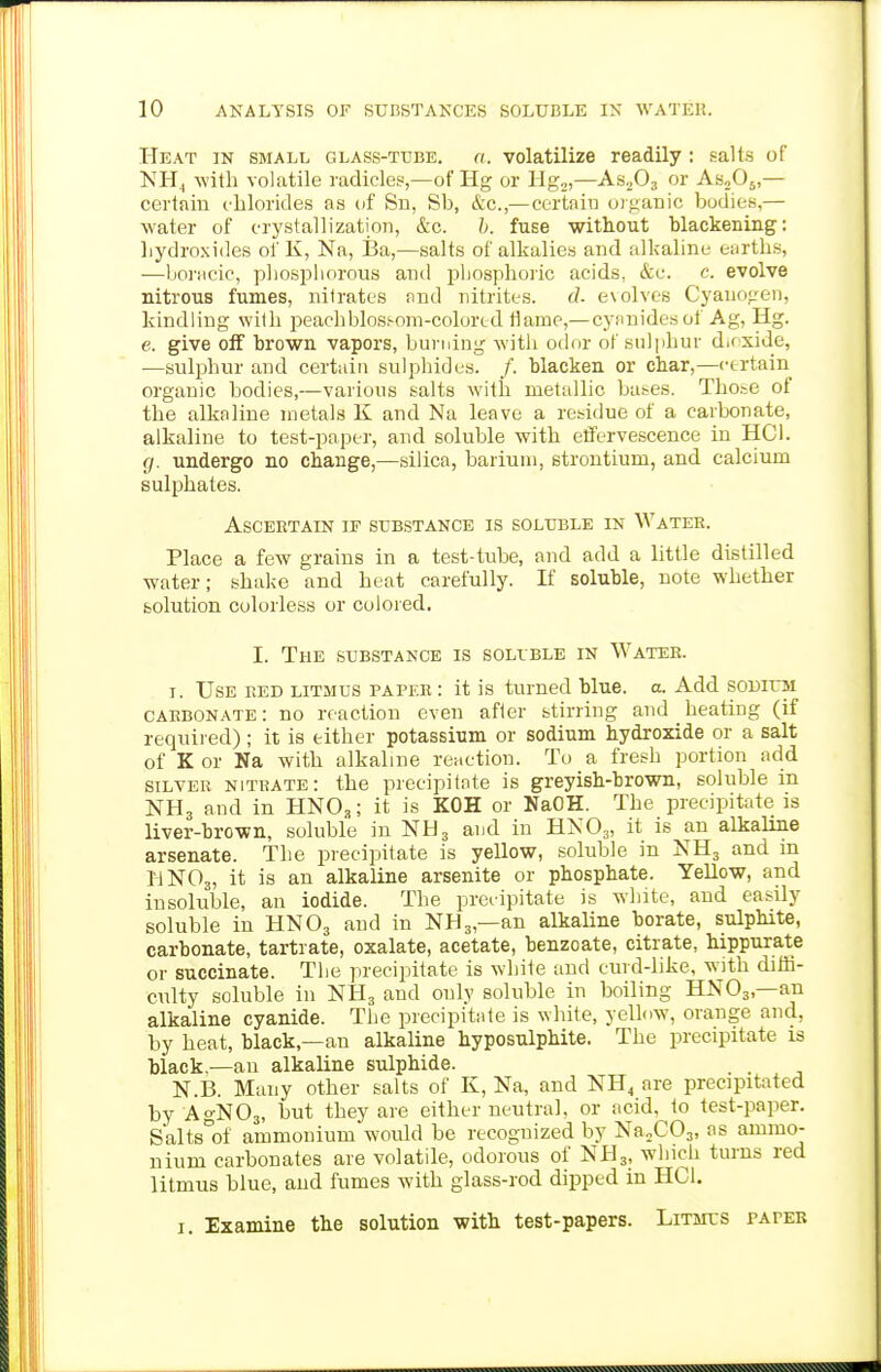 Heat in small glass-tube. a. volatilize readily : salts of NH4 with volatile radicles,—of Hg or llg,)—AsjOj or ASjOj,— certain chlorides as of Sn, Sb, &c.,— certain oiganio bodies,— water of crystallization, &c. h. fuse without blackening: hydroxides of K, Na, Ba,—salts of alkalies and alkaline earths, —boj'ticic, pliospborous and pliosphoric acids, &c. c. evolve nitrous fumes, nitrates nnd nitrites. d. evolves Cyanogen, kindling with peachblossom-colortd tiame,— cynnidesof Ag, Hg. e. give oS brown vapors, burning witli otha- of sulphur dicxide, —sulphur and certain sulphides. /. blacken or char,—certain organic bodies,—various salts with metallic ba^es. Those of the alkaline metals K and Na leave a residue of a carbonate, alkaline to test-paper, and soluble with effervescence in HCl. g. undergo no change,—silica, barium, strontium, and calcium sulphates. Ascertain if substance is soluble in Water. Place a few grains in a test-tube, and add a little distilled water; shake and heat carefully. If soluble, note whether solution colorless or colored. I. The substance is soluble in Water. I. Use red litmus paper : it is turned blue. a. Add sodium carbonate: no reaction even after stirring and heating (if required); it is either potassium or sodium hydroxide or a salt of K or Na with alkaline reaction. To a fresh portion add SILVER nitrate: the precipitnte is greyish-brown, soluble in NH3 and in HNO,; it is KOH or NaOH. The precipitate is liver-brown, soluble in NH3 and in HXO3, it is an alkaline arsenate. The precipitate is yellow, soluble in NH3 and in I4NO3, it is an alkaline arsenite or phosphate. Yellow, and insoluble, an iodide. The preiipitate is white, and easily soluble in HNO3 and in NH3,—an alkaline borate, sulphite, carbonate, tartrate, oxalate, acetate, benzoate, citrate, hippurate or succinate. The precipitate is white and curd-like, with diffi- culty soluble in NH3 and only soluble in boiling HNO3,—an alkaline cyanide. The precipitate is white, yellow, orange and, by heat, black,—an alkaline hyposulphite. The precipitate is black,—an alkaline sulphide. . . N.B. Many other salts of K, Na, and NH^ are precipitated by AgNOa, but they are either neutral, or acid, to test-paper. SaltsV ammonium would be recognized by NaXOj, ns ammo- nium carbonates are volatile, odorous of NH3, which turns red litmus blue, and fumes with glass-rod dipped in HCl. I. Examine the solution with test-papers. Litmus paper