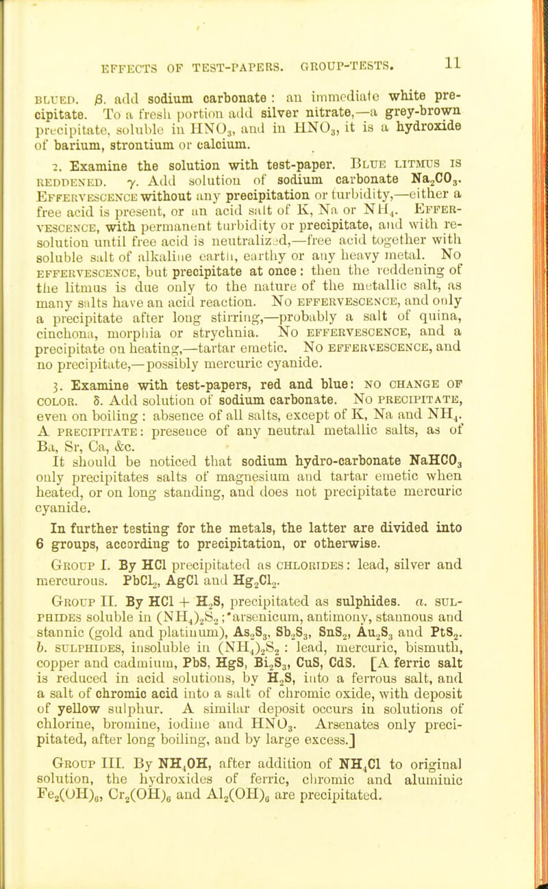 EFFECTS OF TEST-PAPEKS. GROUP-TESTS. BLUED. ^. add sodium carbonate : au immediate white pre- cipitate. To a fresh portion add silver nitrate,—a grey-brown pncipitate, solublo in HNO3, and in HNO3, it is a hydroxide of barium, strontium or calcium. 2. Examine the solution with test-paper. Blue litmus is REDDENED, y. Add solutiou of sodium carbonate NajCOj. Effervescence without any precipitation or turbidity,—either a free acid is present, or an acid salt of K, Na or NU.,. Effer- vescence, with permanent turbidity or precipitate, and with re- solution until free acid is neutralized,—free acid together with soluble salt of alkaline eartli, enrtiiy or any heavy metal. No effervescence, but precipitate at once : then the reddening of the litmus is due only to the nature of the metallic salt, as many salts have an acid reaction. No effervescence, and ouly a precipitate after long stimng,—probably a salt of quina, cinchona, morphia or strychnia. No effervescence, and a precipitate on heating,—tartar emetic. No effervescence, and no precipitate,—possibly mercuric cyanide. 3. Examine with test-papers, red and blue: no change of COLOR. 5. Add solution of sodium carbonate. No precipitate, even on boiling : absence of all salts, except of K, Na and NH^.^ A precipitate: presence of any neutral metallic salts, as of Ba, Sr, Ca, &c. It should be noticed that sodium hydro-carbonate NaHCOj only precipitates salts of magnesium and tai-tar emetic when heated, or on long standing, and does not precipitate mercuric cyanide. In further testing for the metals, the latter are divided into 6 groups, according to precipitation, or otherwise. Group I. By HCl precipitated as chlorides : lead, silver and mercurous. PbCL,, AgCl and Hg^CL. Group II. By HCl + HjS, j^recipitated as sulphides, a. sul- phides soluble in (NH4)2S2 ;*arsenicum, antimony, stannous and stannic (gold and platinum), AS2S3, SbjSj, SnSj, AujSj and PtS2. b. sulphides, insoluble in (NH4)2S2: lead, mercuric, bismuth, copper and cadmium, PbS, HgS, BijSj, CuS, CdS. [A ferric salt is reduced in acid solutions, by HjS, into a ferrous salt, and a salt of chromic acid into a salt of chromic oxide, with deposit of yellow sulphur. A similar deposit occurs in solutions of chlorine, bromine, iodine and HNO3. Arsenates only preci- pitated, after long boiling, and by large excess.] Group III. By NH^OH, after addition of NH4CI to original solution, the hydroxides of ferric, chromic and aluminic Fe2(0H)„, Cr^COH)^ and Al2(OH)o are precipitated.