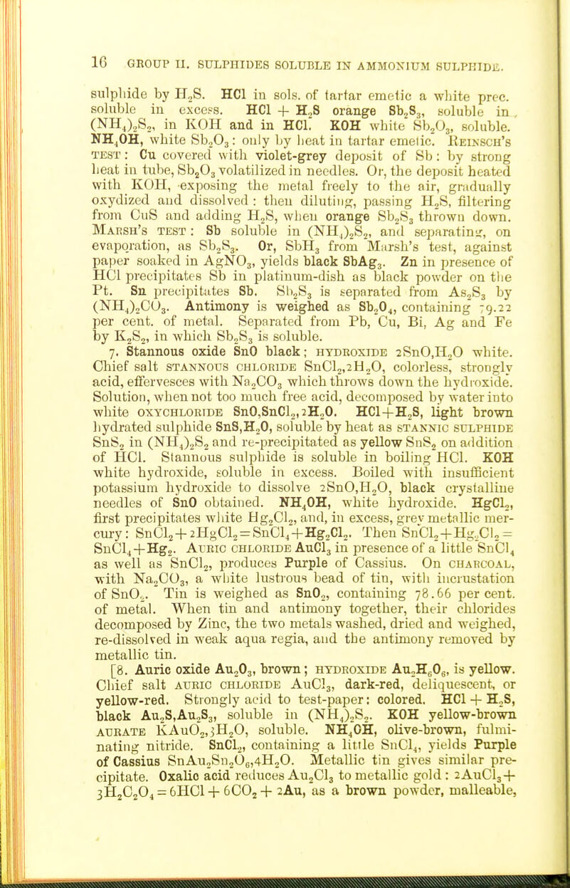 sulphide by H.,S. HCl in sols, of tartar emetic a wliite prec. soluble in excels. HCl + H„S orange Sb2S3, soluble in (NH,).,S2, in KOH and in HCL KOH white Sb^Oj, soluble. NH.,OH, white Sb203: only by heat in tartar emetic. Eeinsch's TEST: Cu covered with violet-grey deposit of Sb: by strong heat in tube, Sb^Oj volatilized in needles. Or, the deposit heated with KOII, exposing the metal freely to the air, gradually oxydized and dissolved : then diluting, passing H2S, filtering from CuS and adding H2S, when orange SbjSj thrown down. Marsh's test : Sb soluble in (NHj)2S2, ami separatinir, on evaporation, as SbjSj. Or, SbHj from Marsh's test, against paper soaked in AgNOj, yields black SbAgj. Zn in presence of HCl precipitates Sb in platinum-dish as black powder on tiie Pt. Sn precijiitates Sb. 811283 is separated from ASjSj by (NHJ2CU3. Antimony is weighed as Sb204, containing 79.22 per cent, of metal. Separated from Pb, Cu, Bi, Ag and Fe by K2S2, in which Sb2S3 is soluble. 7. Stannous oxide SnO black; hydroxide 2SnO,H20 white. Chief salt stannous chloride SnCl2,2H20, colorless, strongly acid, effervesces with NaoCOg which throws down the hydroxide. Solution, when not too much free acid, decomposed by water into white OXYCHLOKIDE SnO,SnCl2,2H20. HCl+HjS, light brown hydrated sulphide SnSiHoO, soluble by heat as stannic sulphide SnS2 in (NH4)2S2 and re-precipitated as yellow SnSj on addition of HCl. Stannous sulphide is soluble in boiling HCl. KOH white hydroxide, soluble in excess. Boiled with insutScient potassium hydroxide to dissolve 2SnO,H20, black crystalline needles of SnO obtained. NH4OH, white hydroxide. HgCL,, fii'st precipitates wldte Hg^Cls, and, in excess, grev metallic mer- cm-y: SnCl2-f-2l-IgCl2 = Sn01,-fHg2Cl2. Then^'SnCU-f Hg.Cl, = SnCl4-f Hg,. Auric chloride AuClj in presence of a little SnCl4 as well as SnOlj, produces Purple of Cassius. On charcoal, ■with NajCOg, a white lustious bead of tin, with incrustation of SnO.j. Tin is weighed as Sn02, containing 78.66 percent, of metal. When tin and antimony together, their chlorides decomposed by Zinc, the two metals washed, dried and weighed, re-dissolved in weak aqua regia, and the antimony removed by metallic tin. [8. Auric oxide AU2O3, brown; hydroxide AU2H6O8, is yellow. Chief salt auric chloride AuC!3, dark-red, deliquescent, or yellow-red. Strongly acid to test-paper: colored. HCl -|- HjS, black Au2S,Au2S3, soluble in (NH4)2S2. KOH yellow-brown AURATE KAu02,3H20, soluble. NH4OH, olive-brown, fulmi- nating nitride. SnCL, containing a little SnCl4, yields Purple of Cassius SnAu2Sn206,4H20. Metallic tin gives similar pre- cipitate. Oxalic acid reiluces AujClj to metallic gold : 2AuCl3-}- 3H2C204 = 6HC1-1-6CO2-I- 2Au, as a brown powder, malleable, . kl ____