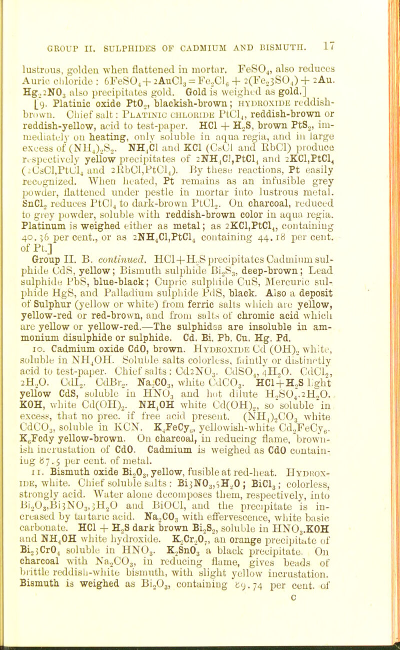 lustrous, gokleu when flattened in mortiir. FeSO.,, also reduces Auric cliloride : 6FeS04+ 2AUCI3 = Vc.XJ\^ + 2(Fe„3SO.|) + 2Au. Hg.j:N03 also precipitates gold. Gold is weighed as gold.] [y. Platinic oxide PtO.,, blackish-brown; uydkoxiue reddish- browu. Chief salt: Platinic chloride PtCl^, reddish-brown or reddish-yellow, acid to test-paper. HCl + H„S, brown PtS^, im- mediately ou heating, onlv soluble iu aqua regia, anil in large excess of (NHJ.,S„. NH.Cl and KCl (0*01 and RbCl) pioduce r. spcetively yellow precipitates of 2NHjC],PtClj and 2KCl,PtCl< (:(JsCl,PtL;l4 and 2KbCl,Pt01,). I5y thesu reactions, Pt easily recuguized. When heated, Pt remains as an infusible grey powder, dattened under pestle iu mortar into lustrous metal. SnCL, reduces PtCl4 to dark-brown PtCl.,. Ou charcoal, reduced to grey powder, soluble with reddish-brown color in aqua regia. Platinum is weighed either as metal; as 2KCl,PtClj, containing 40.56 per cent., or as 2NH^Cl,PtCl^ containing 44.18 jicr cent. ofPt.] Group II. B. continued. HC1 + H._S precipitates Cadmium sul- phide CdS, yellow; Bismuth sulphide BioSj, deep-brown; Lead sulphide PbS, blue-black; Cupric sulphide CuS, Mercuric sul- phide HgS, and Palladium sulphide PdS, black. Also a deposit of Sulphur (yellow or white) from ferric salts whicli are yellow, yellow-red or red-brown, and from salts of chromic acid which are yellow or yellow-red.—The sulphides are insoluble in am- monium disulphide or sulphide. Cd. Bi. Pb. Cu. Hg. Pd. 10. Cadmium oxide CdO, brown. IIydeoxide Cd (OH), white, soluble in NH4OH. Soluble salts colorless, faintly or distinctly acid to test-paper. Chief salts : Od2N03. CdSO^, 4H2O. CdClj, 2H.,0. Ctll^. CdBr... Na.,C03, white CdCOj. HC1+H„S Lght yellow CdS, soluble'in HNO3 and hot dilute H,S04.2H20. KOH, white Cd(OH).. NH.OH white Cd(0H)2, so'soluble in excess, that no prec. if free acid present. (NHJ2CO3 white CdCO^, soluble in KCN. K,FeCy^, yellowish-white Cd.^FeCyg. KgFcdy yellow-brown. On charcoal, iu reducing flame, brown- ish incrustation of CdO. Cadmium is weighed as CdO contain- iug 87.5 per cent, of nretal. 11. Bismuth oxide Bi203, yellow, fusible at red-lieat. Hydrox- ide, white. Chief soluble salts : BijN03,5Hi0; BiCl3; colorless, strongly acid. Water alone decomposes them, respectively, into Bi203,Bi3N03,3H20 and BiOCl, and the precipitate is in- creased by taitaric acid. NaoCOj with eflervescence, white basic carbonate. HCl -|- H:2S dark brown BioS,, soluble in HNO3.KOH and NH^OH white hydroxide. K,Cr20„ an orange precipitate of Bi„jCr0, soluble iu HNO3. £2^03 a black precipitate. On charcoal with Na2C03, in reducing flame, gives beads of biittlc reddish-white bismuth, with slight yellow incrustation. Bismuth is weighed as BioOj, containing t;<j.74 per cent, of