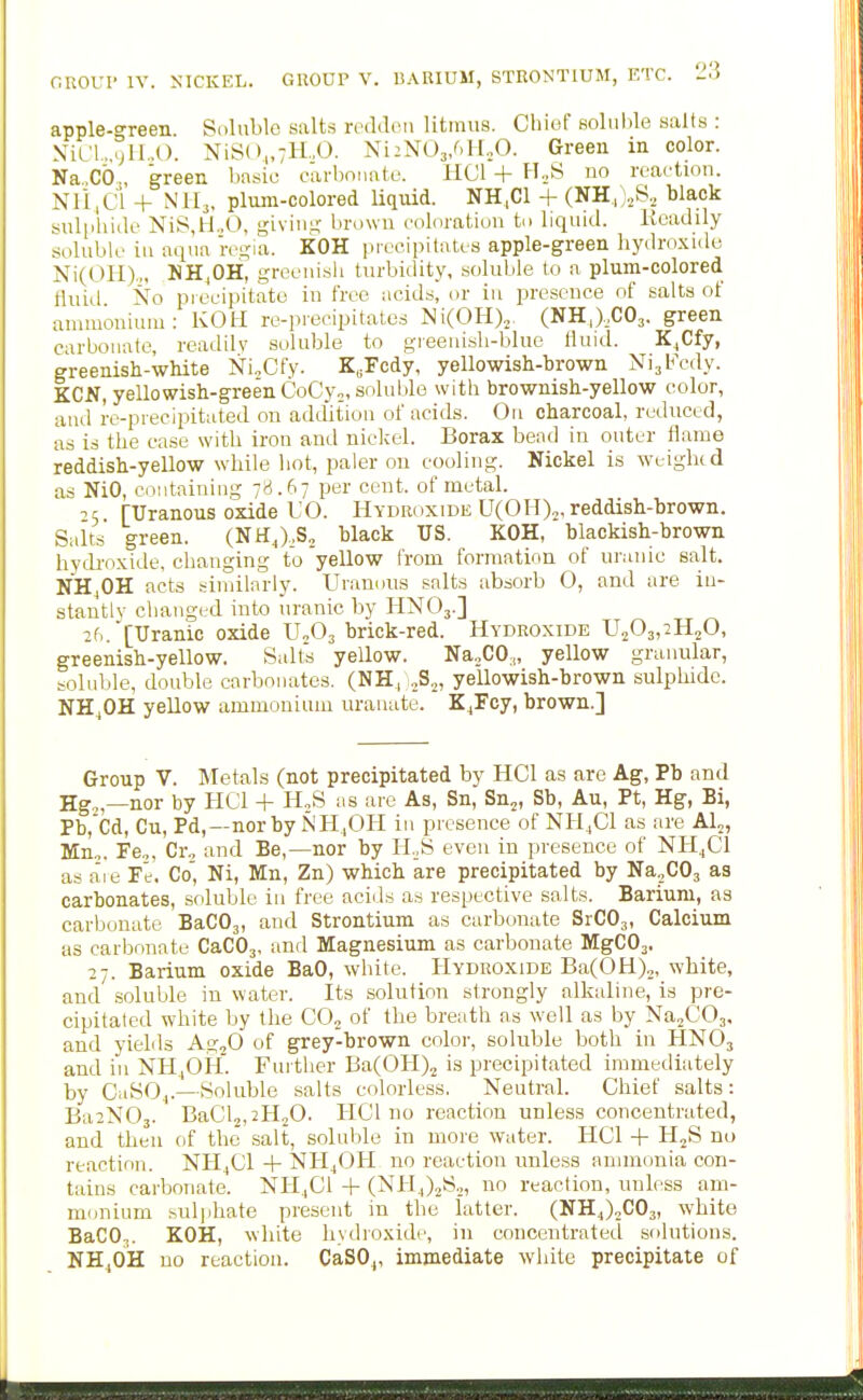 apple-green. Soluble salts redden litmus. Chief solnlile salts : N-iLl...jlI..O. NiS()„7ll.,0. NiiNOj/.lLO. Green in color. Na,Cb., green basic earbonate. HCl + H.,S no reaction. Nli,d + NH3, plum-colored Uquid. NH,C1 + (NH,).,S., black suliihide NiS,H..O, givin.i; brown coloration to liquid. Keadily soluble in aqua re^:ia. KOH precipitates apple-green liydro.xidt) Ni(OH).„ MI^OH, greenish turbidity, soluble to a plum-colored thud Xo precipitate in free acids, or iu presence of salts of ammonium: KOU re-precipitates NiCOH)^. (SR,),CO,. green carbonate, readily soluble to greenish-blue lluid. K^Cfy, greenish-white Ni.Cfy. K„Fcdy, yellowish-brown NijFcdy. KCN, yellowish-greenCoCyo, soluble with brownish-yellow color, and re-precipitated on addition of acids. On charcoal, reduced, as is the ease with iron and nickel. Borax bead in outer flame reddish-yellow while liot, paler on cooling. Nickel is weighed as NiO, containing 78.67 per cent, of metal. ^5 [TJranous oxide UO. Hydroxide UCOH)^, reddish-brown. Salts green. (NH^),S2 black US. KOH, blackish-brown hydi'oxide, changing to yellow from formation of uranic salt. NHjOH acts similarly. Uranons salts absorb O, and are in- stantly changed into uranic by HNO3.] 26. [Uranic oxide U„03 brick-red. Hydroxide U203,2H20, greenish-yellow. Salts yellow. Na^CO;,, yellow granular, soluble, double carbonates. (NH, ^S,, yellowish-brown sulphide. NH,OH yellow ammonium urauate. K^Fcy, brown.] Group V. Metals (not precipitated by HCl as are Ag, Pb and Hg„—nor by HCl + H^S as are As, Sn, Sn^, Sb, Au, Pt, Hg, Bi, Pb,Cd, Cu, Pd,—norby NH,OH in presence of NH.Cl as are Al^, Muo. Fe.,, Cr., and Be,—nor by HoS even in presence of NH4CI as aie Fe. Co', Ni, Mn, Zn) which are precipitated by Na^COj as carbonates, soluble in free acids as respective salts. Barium, as carbonate BaCO,, and Strontium as carbonate SrCOj, Calcium as carbonate CaCOj, and Magnesium as carbonate MgCOj. 27. Barium oxide BaO, white. Hydroxide BaCOH),, white, and soluble in water. Its solution strongly alkaline, is pre- cipitaled white by the C0„ of the breath as well as by NajCOj, and yields AgjO of grey-brown color, soluble both in HNO3 and ill NH.,OH. Further BaCOH)^ is precipitated immediately by CaSOj.—Soluble salts colorless. Neutral. Chief salts: Ba2N03. BaCl,,2H20. HCl no reaction unless concentrated, and then of the salt, soluble in more water. HCl + H^S no reaction. NH^Cl + NH^OH no reaction unless ammonia con- tains carbonate. NH.,C1 -|- (NH4)2S.,, no reaction, unless am- monium sulphate present in the latter. (NH4)„C03, white BaCO,. KOH, white hydroxide, in concentrated solutions. NH4OH no reaction. CaSO,, immediate white precipitate of