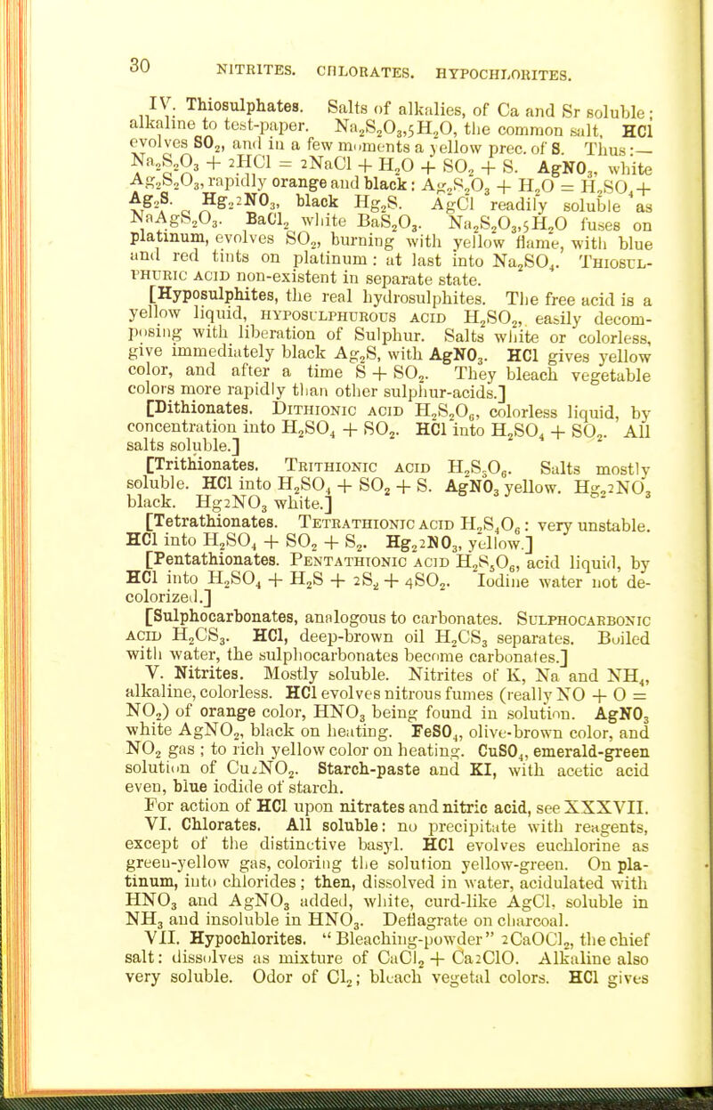 NITRITES. CHLORATES. HYPOCHLORITES. IV. Thiosulphates. Salts of alkalies, of Ca and Sr soluble ; alkaline to test-paper. Na2S203,5H20, the common salt, HCl evolves SO^, and in a few moments a vellow prec. of S Tims •— Na,S,03 + 2UCI = 2NaCl + H,0 + SO, + S. AgNO,, white Ag^boOj, rapidly orange and black: A«:^fifi^ + H^O = ILSO + t^-f- o ^^2-^03. black Hg,S. AgCl readily soluble as NaAgS,03. Bad, white BaS.O,. Na.S^Oj.sH^O fuses on platinum, evolves SO,, burning with yellow flame, with blue and red tints on platinum : at last into Na,SO,. Thioscl- i^HUEic ACID non-existent in separate state. [Hyposulphites, tbe real hydrosulphites. The free acid is a yellow liquid, hyposulphorous acid H,S0„ easily decom- posing with liberation of Sulphur. Salts white or colorless, give immediately black Ag^S, with AgNOj. HCl gives yellow color, and after a time S -|- SO,. They bleach vegetable colors more rapidly than other sulphur-acids.] [Dithionates. Dithionic acid H,S,05, colorless liquid, by concentration into H,SO, + SO,. HCl into H,S04 + SO,. AU salts soluble.] [Trithionates. Teithionic acid HjS.O^. Salts mostly soluble. HCl into H,SO, -|- SO, + S. AgNOg yellow. Hg^iNO, black. Hg2N03 white.] [Tetrathionates. Teteathionjc acid H^S.O. : very unstable. HCl into H,SO, + SO, + S,. Hg,2N03, yellow.] [Pentathionates. PeiNTathionic acid H2SJO6, acid liquid, by HCl into H,SO^ + H2S 28^ 4- 4SO,. Iodine water not de- colorized.] [Sulphocarbonates, analogous to carbonates. Sulphocaebonic ACID H2CS3. HCl, deep-brown oil H,CS3 separates. Boiled with water, the sulpliocarbonates become carbonates.] V. Nitrites. Mostly soluble. Nitrites of K, Na and NH„ alkaline, colorless. HCl evolves nitrous fumes (really NO 4- 0 = NO,) of orange color, HNO3 being found iu solution. AgNOs white AgNO,, black on heating. FeSO^, olive-brown color, and NO, gas ; to rich yellow color on heating. CuSOj, emerald-green solution of CuzNO,. Starch-paste and KI, with acetic acid even, blue iodide of starch. For action of HCl upon nitrates and nitric acid, see XXXVII. VI. Chlorates. All soluble: no precipitate with reagents, except of the distinctive basyl. HCl evolves euchlorine as greeu-yellow gas, coloring the solution yellow-greeu. On pla- tinum, into chlorides ; then, dissolved in water, acidulated with HNO3 and AgNOs added, white, curd-like AgCL soluble in NH3 and insoluble in HNO3. Deflagrate on charcoal. VII. Hypochlorites,  Bleachiiig-powder  2CaOCl2, thechief salt: dissolves as mixture of CaCI,-|- Ca2C10. Alkaline also very soluble. Odor of 01,; bkach vegetal colors. HCl gives