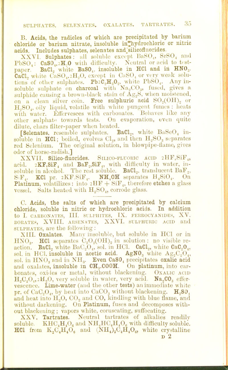 SULrUATES. SELKKATKS. OXAT,ATKR. T ARTIl ATES. .'i) B. Acids, the radicles of which are precipitated by barium chloride or barium nitrate, insoluble inhydrochloric or nitric acids. Includes sulphates, selenates and^silicofluorides. XXYI. Sulphates: all sohilik' exc'iil, llnSO,, SrSO,, niul PbSO^: CaS0„:H„O willi dillifully. Neutral or acid to ti st- paper. BaCl., wlilto BaSO,, insoluble in HCl and in HNO3. CaCL white CaSO,.:H.,0. cxi'opt in CaSO., or viry weak solu- tions of otlicr sulphates. Pb:C,,H30,, white PbSO,. Any in- soluble sulphate on charcoal with NaoCOj, liised, gives a, sulphide causing a brown-black stain of AgoS. when moisieiied, on a clean silver coin. Free sulphuric acid SO.,(OH)„ or H.,SO^. oily liquid, volatile with white pungent fumes : beats with water. Etlervesces with carbonates. Behaves like any other sulpliate towards tests. On evaporation, even quite dilute, chars filter-paper when heated. [Selenates, resendile sulphates. BaCl,, white BaSeO., in- soluble in HCl; boiled, evolves Cl„, and then HoSOj separates red Selenium. The original solution, in blowpipe-tiame, gives odor of horse-radish.] XXYII. Silico-fluorides. Silico-fll-oric acid 2HF,SiF,|, acid. 2KF,SiF^ and BaFo,SiF,, with difficulty in water, in- soluble in alcohol. The rest soluble. BaCl.,, translucent BaF.,, SiF^. KCl pr. 2KF.SiF,. NH,OH separates H.SiO,,. On Platinum, volatilizes : into 2HF + SiF^, therefore etches a glass vessel. Salts heated with H.^S04, corrode glass. C. Acids, the salts of which are precipitated by calcium chloride, soluble in nitric or hydrochloric acids. In addition to I. CAKBON.VTES, III. SULFUITES, IX. FEKKOCYANJDES, XV. BORATES, XVIII. ARSEN.ATES, XXVI. SL'LPHUKIC ACID and SULPHATES, are the following : XIII. Oxalates. Many insoluble, but soluble in HCl or in HNO3. HCl separates C„0„(0Ii)2 in solution : no visible re- action. BaCl, white BaC,,b.p sol. in PICl. CaCl,, white CaCoO^, sol. in HOI, insoluble in acetic acid. AgNOj while Ag.>C.,Oj, sol. in HX03 and in NH3. Even CaSO^ precipitates oxalic acid and oxalates, insoluble m CH3.COOH. On platinum, into car- bonates, oxides or metal, without blackening. Oxalic acid H2C.^O_|,2H„0, very soluble in water, very acid. Na2C03 efler- vescenee. Lime-water (and the other tests) an immediate white pr. of CaC.,0.|, by beat into CaC03 without blackening. H^SO, and heat into H„0, CO, and CO, kindling with blue flame, and without darkening. On Platinum, fuses and decomposes with- out blackening ; vapors white, coruscating, suffocating. XXV. Tartrates. Neutral tartrates of alkalies readilv soluble. KHCiH^Oe and NH,HC,H,0, with difficulty soluble. HCl from K„C4H40o and (]SrHj2C^4H40o, white crystalline