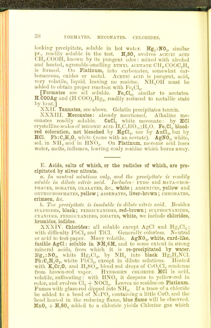 lORMATES. MECONATES. CHLORIDES. looking precipitate, soluble in hot water. Kg^iKOj, similar pr., readily soluble in the test. HjSO., ev(jlves' acf/iic acid CH3.COOH, known by its pungent odor: mixed with alcohol and heated, agreeable-.smelling ethyl acetate CH3.COOC2HJ is formed. On Platinum, into carbonates, somewhat car- bonaceous, oxides or metal. Acetic acid is pungent, acid, very volatile, liquid, leaving no residue. NH^OH must be added to obtain proper reactujn with FejClj. [Formates ore rU soluble. FGoCL., similar to acetates. H.COOAgaud (H.COO)2Hg2, readily reduced to metallic state by heat.J XXII. Tannates, see above. Gelatin precipitates tannin. XXXIII. Meconates: already mentioned. Alkaline me- conates readily soluble. CaClj white meconate: by HCl crystalline scales of meconic acid H3C;H0;,3H„0. re„Clc blood- red coloration, not bleached by HgCl2, nor by AUCI3, but by HCl. Pb2C2H30„ white (none with an acetate). AgN03, white, sol. in NH3 and in HNO3. On Platinum, meconic acid loses water, melts, iutiames, leaving coaly residue which burns away. E. Acids, salts of which, or the radicles of •which, are pre- cipitated by silver nitrate. a. In neutral solutions only, and the iireciintaie is readily soluhle in dilute nitric acid. Includes: pyuo-and Mh,TA-i'HOS- PHATES, BORATES, OXALATES, &C., wlute j ARSENITES, yellOW and oiiTnoi'HosPHATES, yellow; ARSENATES, liver-hrcwn; chromates, crimson, &c. h. Tiie 'precipitate is insoluble in dilute nitric acid. Besides SULPHIDES, black; ferricyanides, red-brown; silphocyanides, CYANIDES, FERRocYANiDES, lODATES, whitc, we iuclude cMorides, bromides, iodides. XXXTV. Chlorides: all soluble except AgCl and HsrXU; with difficulty PbClj and TlCl. Generally colorless. Neutral or acid to test-paper. Many volatile. AgN03, white, curd-like, fusible AgCl: soluble in NH^OH, and to some extent in strong mineral acids, from which it is re-precipitated by water. Hg.aNOg, white Hg^Cio, by NH3 into black Hg„H,,NCl. PbiCjHjO,, white PbClj, except in dilute solutions. Heated with KjCroO; and HjSOj, blood red drops of Ci OoCL condense from brown-red vapor. Hydrogen chloride HCl is acid, volatile, suflbcating: with HNO3 it deepens to yellow-red iu color, and evolves Gig + NOCL. Leaves no residue on Platinum. Fumes with glass-rod dipped into NH3. If a trace of a chloride be added to a bead of NaPOs contaiuing a liltle CuO, and the bead heated in the reducing flame, blue flame will be observed. MnOj -f H.,S04 added to a chloritle yields Chlorine gas which