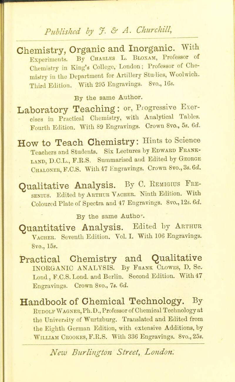 Published by J. &- A. CJmrchill, Chemistry, Organic and Inorganic. With Experiments. By Charles L. Bloxam, Professor of Chemisrry in King's College, London; Professor of Che- mistry in the Department for Artillery Studies, Woolwich. Third Edition. With 295 Engravings. 8vo., 16s. By the same Author. Laboratory Teaching: or, Piogresslve Exer- cises in Practical Chemistry, with Analytical Tables. Fourth Edition. With 89 Engravings. Crown 8vo., 5s. 6d. How to Teach Chemistry: Hints to Science Teachers and Students. Six Lectures by Edward Frank- land, D.C.L., F.E.S. Summarised and Edited by George Chaloner, F.C.S. With 47 Engravings. Crown 8vo., 3s. 6d. Qualitative Analysis. By C. Eemigius Fre- SENius. Edited by Arthur Vacher. Ninth Edition. With Coloured Plate of Spectra and 47 Engravings. Svo., 12s. 6ii. By the same Autho'. Quantitative Analysis. Edited by Arthur Vacher. Seventh Edition. Vol. I. With 106 Engravings. 8vo., 15s. Practical Chemistry and Qualitative INORGANIC ANALYSIS. By Frank Clowes, D. Sc. Lond., F.C.S. Lond. and Berlin. Second Edition. With 47 Engravings. Crown 8vo., 7s. 6(i. Handbook of Chemical Technology. By Eudolf Wagner,Ph.D., Professor of Chemical Technology at the University of Wurtzburg. Translated and Edited from the Eighth German Edition, with extensive Additions, by William Ceookes, F.R.S. With 336 Engravings. Svo., 258.