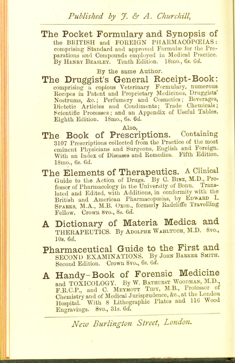 The Pocket Formulary and Synopsis of the BRITISH and FOREIGN PH ARMACOPCEIAS: comprising Standard and approved Formulae for llie Pre- parations and Compounds employed in Medical Practice. By Henry Beasley. Tenth Edition. 18mo., 6s. GcZ. By the same Author. The Druggist's General Receipt-Book: comprising a copious Veterinary Formulary, numerous Eecipes in Patent and Proprietary Medicines, Druggists' Nostrums, &c.; Perfumery and Cosmetics; Beverages, Dietetic Articles and Condiments; Trade Chemicals; Scientific Processes; and an Appendix of Useful Tables. Eighth Edition. 18mo., 6s. 6d. Also, The Book of Prescriptions. Containing 3107 Prescriptions collected from the Practice of the most eminent Physicians and Surgeons, English and Foreign. With an Index of Diseases and Remedies. Fifth Edition. 18mo., 6s. 6(Z. The Elements of Therapeutics. A Clinical Guide to the Action of Drugs. By 0. BiNZ, M.D., Pro- fessor of Pharmacology in the University of Bonn. Trans- lated and Edited, with Additions, in conformity with the British and American Pharmacopoeias, by Edward I. Sparks, M.A., M.B. Oxon.. formerly Radcliffe Travelling Fellow. Crown 8vo., 8s. 6<i. A Dictionary of Materia Medica and THERAPEUTICS. By Adolphk Wahltuoh, M.D. Svc, lOs. 6d. Pharmaceutical Guide to the First and SECOND EXAMINATIONS. By John Barker Smith. Second Edition. Crown 8vo., 6s. Gd. A Handy-Book of Forensic Medicine and TOXICOLOGY. By W. Bathurst Woodman, M.D., FRCP., and C Meymott Tidy, M.B., Professor of Chemistry and of Medical Jurisprudence, &c., at the London Hospital. With 8 Lithographic Plates and lib ANood Engravings. 8vo., 31s. 6d.