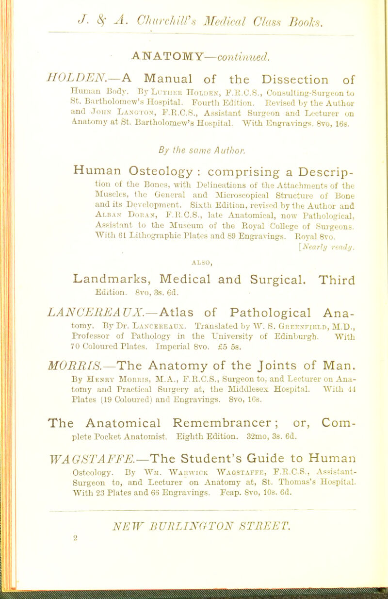 ANATOMY—conihmed. HOLDEN.—A Manual of the Dissection of nuniau Body. By LrTiiF.u IIolukn, F.li.O.S., Consulting-SiiigfcoD to St. B.artliolomew'.s Hospital. Fourth Edition. Ilevi.sed Ly the Author and John La.notox, F.K.C.S., Assi.stant Surgeon and Lecturer on Anatomy at St. Bartholomew's Ho.spital. With Eng-raving-s. 8vo, IGs. By the same A uihor. H uman Osteology : comprising a Descrip- tion of the Bones, with Delineations of tlie Attachments of the Mu,scles, the General and Microscopical Structure of Bone and its Development. Sixth Edition, revised by the Author and Alban Doban, F.Ii.C.S., late Anatomical, now Pathological, Assistant to the Museum of the Royal College of Sm-g-eon.s. With 61 Lithographic Plates and 89 Engi-avings. Royal 8vo. [Xearli/ rijuly. Landmarks, Medical and Surgical. Third Edition. 8vo, 3s. 6d. LANCEREAUX.—AWsiS of Pathological Ana- tomy. By Dr. LAxcEiiEAUx. Translated by \V. S. Gkeexfield, M.D., Professor of Pathology in the University of Edinbui'gh. With 70 Coloured Plates. Imperial Bvo. £5 5s. MOBBIS.—The Anatomy of the Joints of Man. By Hknry Morris, M.A., F.R.C.S., Sm-geon to. and Lecturer on Ana- tomy and Practical Surgery at, the ISIiddlesex Hospital. With 11 Plates (19 Coloured) and Engravings. Bvo, 16s. The Anatomical Remembrancer; or, Com- plete Pocket Anatomist. Eighth Edition. 32mo, 3s. 6d. WAGSTAFFE.—The Student's Guide to Human Osteology. By Wm. Warwick Wagstaffe, F.R.C.S., Assistant- Surgeon to, and Lectui-er on Anatomy at, St. Thomas's Hospital. With 23 Plates and 6S Engravings. Fcap. Svo, 10s. 6d.