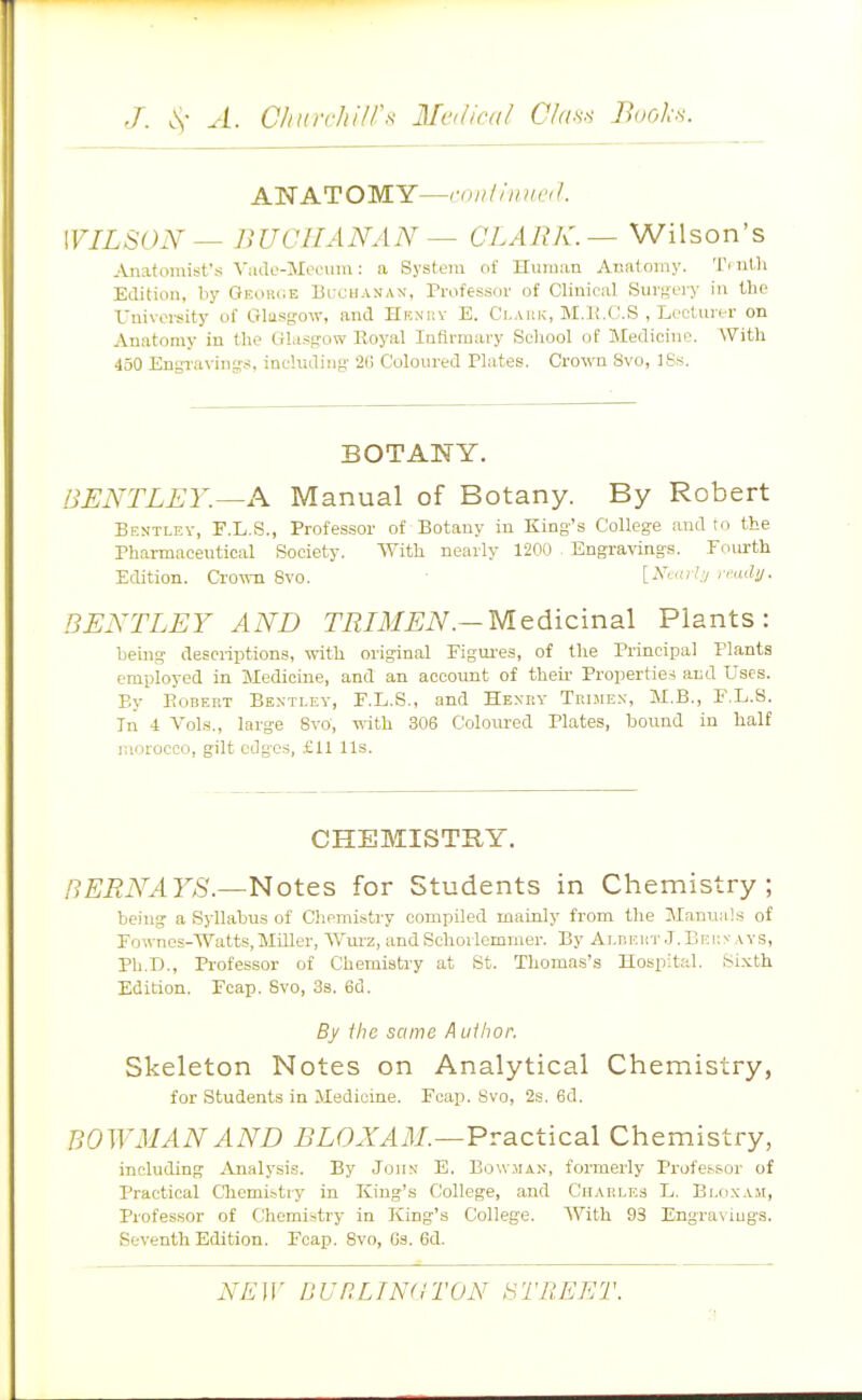 ANATOMY—,-niiliinic<l. WILSON — BUCHANAN — CLARK. ~ Wilson's .•ijiatomist't; Viiilo-Mecum: a System of Human Anatomy. Ti ntli Edition, by OF.oiiciE Blxhanan, Professor of Clinical Sur^;ery in the University of Gliisgow, and Hunry E. Claiik, M.li.C.S , Lecturer on Anatomy in the Ulasfrow Royal Infirmary School of Medicine. With 450 Engravinijs, including' 2G Coloured Plates. Crown Svo, ISs. BOTANY. BJSNTLLY.—A Manual of Botany. By Robert Bentley, E.L.S., Professor of Botany in King's College and to the Pharmaceutical Society. With nearly 1200 Engravings. Fourth Edition. CrOTvn Svo. ■ [jVt-n?.7 ,<-adi/. BENTLEY AND TRIMEN.—Medicinal Plants: being descriptions, with original Figures, of the Principal Plants employed in Medicine, and an account of theii- Properties and Uses. By EoBEKT Bentlev, F.L.S., and Hexey Trbie.n-, M.B., EX.8. In 4 Vols., large Svo, with 306 Coloured Plates, bound in half r.iorocco, gilt edges, £11 lis. CHEMISTRY. nERNAYS.—Notes for Students in Chemistry; being a Syllabus of Oiemistry compiled mainly from the Manuals of Fownos-Watts.Miller, Wurz, andSchoiicmnier. By Ar,r.RiiT.T.Brj:yAYS, Ph.D., Professor of Chemistry at St. Thomas's Hospital. Sixth Edition. Ecap. Svo, 38. 6d. By ihe same A uilior. Skeleton Notes on Analytical Chemistry, for Students in Medicine. Foap. Svo, 2s. 6d. BOWMAN AND BLONAM.—Practical Chemistry, including iinalysis. By Joh.n' E. Bo\v.man, formerly Profe.ssor of Practical Chemi.'>try in King's College, and Charles L. Bloxam, Professor of Chemistry in King's College. With 93 Engra\iugs. Seventh Edition. Ecap. Svo, Gs. 6d.