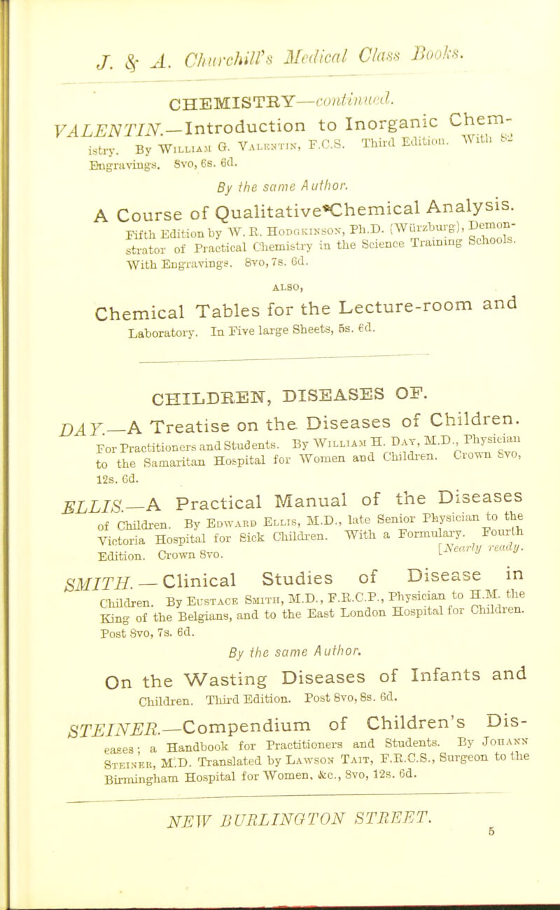 CHEMISTRY—/f.'tZ. VALENTIN.-lntrodnction to Inorganic Chem- istry. By AV.LL.AM G. Vamcntin, F.C.S. Third Edition. WiU. Bngnning's. Svo, 6s. 6d. By the same A ufhoi: A Course of Qualitative«Chemical Analysis. Fifth Editiouby AV.K. Hodgkixsox, Ph.D. (Wurzburg), Demun- strator of Practical Chemistry in the Science Training Schools. With Engravings. Svo, 7s. 6d. ALSO, Chemical Tables for the Lecture-room and Laboratory. In Five large Sheets, 6s. 6d. CHILDilElSr, DISEASES OF. DAY.—A Treatise on the. Diseases of Children. ForPractitionersandStudents. By William H ^v, M.D Phrsieian to the Samaritan Hospital for Women and Ch,ldi-en. Cro^ Svo, 12s. 6d. ELLIS—A Practical Manual of the Diseases of Children. By Edward Ellis, M.D., late Senior Physician to the Victoria Hospital for Sick Childi-en. With a Formnlai-y. Eonrth Edition. Cr-ownSvo. [Nearly read,. SMITH — Clinical Studies of Disease in Children. By Eustace Smith, M.D., F.R.C.P., Physician to H.M^ the King of the Belgians, and to the East London Hospital for Children. Post Svo, 7a. 6d. By the same Author. On the Wasting Diseases of Infants and Children. Thii-d Edition. Post Svo, 8s. 6d. STEINER. Compendium of Children's Dis- eases- a Handbook for Practitioners and Students. By Jodann Stf.i.s'er, M.D. Translated by Lawson Tait, F.R.C.S., Surgeon to the Birmingham Hospital for Women, &c., Svo, 12s. 6d.