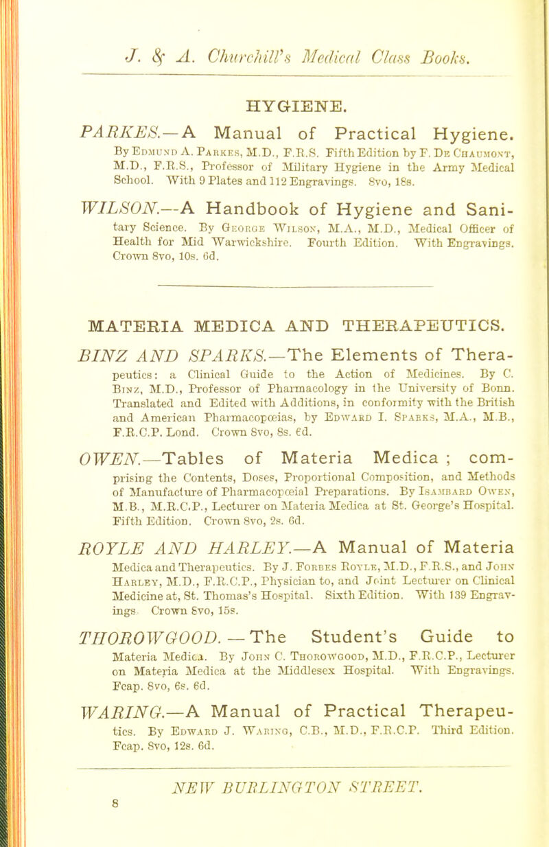 HYGIENE. PARKES. — A Manual of Practical Hygiene. By Edmund A. Pakkes, M.D., F.E.S, Fifth Edition by F. De Cuaumont, M.D., F.B.S., Professor of Military Hygiene in the Army Medical School. With 9 Plates and 112 Engravings. Svo, 18s. WILSON.—A Handbook of Hygiene and Sani- tary Science. By George Wilsox, M.A., M.D., Medical Officer of Health for Mid Warwickshire. Fourth Edition. With Engravings. Crown Svo, 10s. 6d. MATERIA MEDICA AND THERAPEUTICS. BINZ AND SPARKS.—Tht Elements of Thera- peutics: a Clinical Guide to the Action of Medicines. By C. BiNz, M.D., Professor of Pharmacology in the University of Bonn. Translated and Edited with Additions, in conformity with the British and American Pharmaeopoiias, hy Edward I. Spaf.ks, M.A., M.B., F.K.C.P. Lond, Crown Svo, Ss. ed. OWEN.—Tables of Materia Medica ; com- prifing the Contents, Do.?es, Propoitional Composition, and Methods of Manufacture of Pharmacopceial Preparations. By Isambard Owex, M.B., M.K.C.P., Lecturer on Materia Medica at St. George's Hospital. Fifth Edition. Crown Svo, 2s. 6d. ROYLE AND HARLEY.—A Manual of Materia Medica and Therapeutics. By J. Forbes Eoyle, M.D., F.R.S., and John Harlby, M.D., F.R.C'.P., Physician to, and Joint Lectmer on Clinical Medicine at, St. Thomas's Hospital. Sixth Edition. With 139 Engrav- ings Crown Svo, 15s. THOROWGOOD.—The Student's Guide to Materia Medica. By John C. Thorowgood, M.D., F.R.C.P., Lectm-er on Materia Medica at the Jliddlesex Hospital. With Engravings. Fcap. Svo, es. 6d. WARING.—A Manual of Practical Therapeu- tics. By Edward J. Waring, C.B., M.D., F.E.C.P. Tliird Edition. Fcap. Svo, 12s. 6d. NJEW BUBLINGTON STREET.