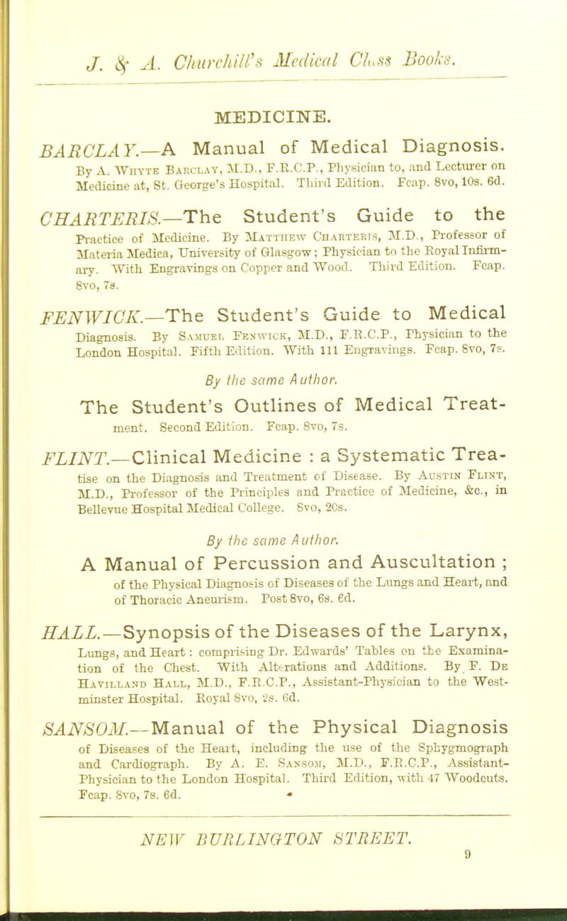 MEDICINE. BARCLAY.—A Manual of Medical Diagnosis. By A. WiiYTE Barclay, M.D., F.R.C.P., Physician to, and Lecturer on Medicine at, St. George's Hospital. Third Edition. Fcap. 8vo, 10s. 6d. CHARTERIS.—The Student's Guide to the Pi-actice of Medicine. By Matthew CnAnTEP.is, M.D., Professor of Materia Medica, University of Ghasgow; Physician to the Royal Infirm- ary. With Engravings on Copper and Wood. Tliird Edition. Fcap. 8vo, 7s. FIJNWIGK.—The Student's Guide to Medical Diagnosis. By Sa.muel Fbnwick, M.D., F.R.C.P., Physician to the London Hospital. Fifth Edition. With 111 Engravings. Fcap. 8vo, 7p. By the same A uthor. The Student's Outlines of Medical Treat- ment. Second Edition, Fcap. Svo, 7s. FLINT.—Clinical Medicine : a S^/stematic Trea- tise on the Diagnosis and Treatment oi Disease. By Austin Flint, M.D., Professor of the Principles and Practice of Medicine, &c., in Bellevue Hospital Medical College. Svo, 2Cs. By the same A uthor. A Manual of Percussion and Auscultation ; of the Physical Diagnosis of Diseases of the Lungs and Heart, and of Thoracic Aneurism. Post Svo, 6s. ed. ^xliZ.—Synopsis of the Diseases of the Larynx, Lungs, and Heart: compiising Dr. Edwards' Tables on the Examina- tion of the Chest. With Alterations and Additions. By F. De Havilland Hall, M.D., F.R.C.P., Assistant-Phy.sician to the We.st- minster Hospital. Royal Svo, 2s. 6d. SANSOM.—Manual of the Physical Diagnosis of Diseases of the Heait, including the use of the Sphygmograph and Cardiograph. By A. E. Sansom, M.D., F.R.C.P., Assistant- Physician to the London Hospital. Third Edition, with 17 Woodcuts. Fcap. Svo, 7s. 6d. •• NEW BURLINGTON STREET.