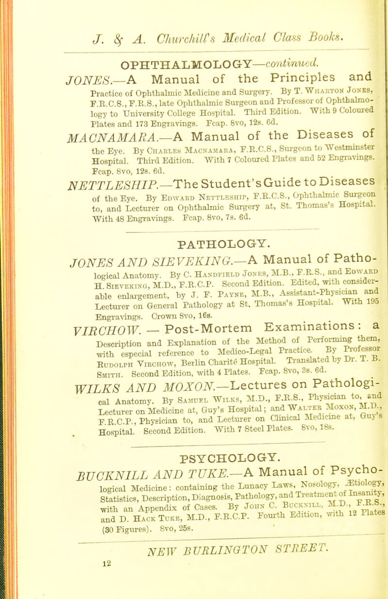 OPHTHALMOLOGY—continued. JONES.—A Manual of the Principles and Practice of Ophthalmic Medicine and Siugery. By T. Wjiarton J ones, F.R.C.S., F.E,.S., late Ophthahnic Surgeon and Professor of Ophthalmo- logy to University College Hospital. Third Edition. With 9 Colom-ed Plates and 173 Engravings. Fcap. 8vo, 12s. 6d. MACNAMARA.—A Manual of the Diseases of the Eye. By Charles Macnamara, F.E.C.S., Sm-geon to Westminster Hospital. Third Edition. With 7 Coloured Plates and 52 Engi-avmgs. Fcap. 8vo, 12s. 6d. NETTLESHIP.—The Student's Guide to Diseases of the Eye. By Edward Nettleship, F.E.C.S., Ophthalmic Surgeon to, and Lecturer on Ophthalmic Surgery at, St. Thomas's Hospital. With 48 Engravings. Fcap. 8vo, 7s. 6d. PATHOLOGY. JONES AND SIEVEKING.—A Manual of Patho- logical Anatomy. By C. Handfield Jones, M.B., F.E.S., and Edward H SiEVEKiNG, M.D., F.R.C.P. Second Edition. Edited, with consider- able enlaa-gement, by J. F. Payne, M.B., Assistant-Physic^n and Lectm-er on General Pathology at St. Thomas's Hospital. With 19o Engi-avings. Cro-wn 8vo, 168. VIRCHOW. — Post-Mortem Examinations : a Description and Explanation of the Method of Performing them, with especial reference to Medico-Legal Practice. By Professor EuDOLPH ViBCTiow, Berlin Charite Hospital. Translated by Dr. T. B. Smith. Second Edition, with 4 Plates. Fcap. 8vo, 3s. 6d. WILKS AND ilfOXOiV^.—Lectures on Pathologi- cal Anatomy. By Sa^itkl Wilks, M.D., F.E.S., Physician to and Lecturer on Medicine at, Guy's Hospital; and Walter Moxon, M^D F E C P , Physician to, and Leotm-er on Cbnical Medicine at, Guy s Hospital. Second Edition. With 7 Steel Plates. 8vo, 18s. PSYCHOLOGY. BUGKNILL AND TUKE.—A Manual of Psycho- logical Medicine: containing the Lunacy Laws, Nosology, -^^tiology, Statistics, Description, Diagnosis, Pathology, and Treatment of Insani^, with an Appendix of Cases. By John C- Buckxili.. ^^D. F^K^ and D. HackTuke, M.D., F.E.C.P. Fom-th Edition, %vith 12 Plates (30 Figures). 8vo, 25s. ' NEW BURLINGTON STREET.