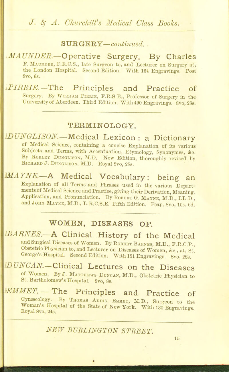 SURGERY— continued. .MAUNDJEB.—Operative Surgery. By Charles F. Maunder, F.R.C.S., late Sm-geon to, and Leotui'er on Surgery at, the London Hospital. Second Edition. AVith 164 Engraving.s. Post Svo, 6s. .PJMRIE.—The Principles and Practice of Sm-geiy. By Willi.\m Tirrie, P.E.S.E., Profes.sor of Surgery in the University of Aberdeen. Thii-d Edition. With 490 Engravings. Svo, 283. TERMINOLOGY. iDUNGLISON.—Medicsil Lexicon : a Dictionary of Medical Science, containing a concise Explanation of its various Subjects and Terms, -with Accentuation, Etymology, Synonymes, &o. By EoBLEv DuNGLisoN, M.D. New Edition, thoroughly revised by Richard J. Dunglison, M.D. Eoyal Svo, 2Ss. MAYNE.—A Medical Vocabulary: being an Explanation of all Terms and Phrases used in the various Depart- ments of Medical Science and Practice, giving their Derivation, Meaning. Application, and Pronunciation. By Robert G. Mayne, M.D., LL.D., and JoH.v Mayxe, M.D., L.R.C.S.E. Fifth Edition. Fcap. Svo, 10s. 6d. WOMEN, DISEASES OF. .BARNES.—A Clinical History of the Medical and Sui-gical Diseases of Women. By Robert Barnes, M.D., F.R.C.P., Obstetric Physician to, and Lecturer on Diseases of Women, '&c,, at,'St'. George's Hospital. Second Edition. With 181 Engravings. Svo, 28s. :Z)C/i\^(7^i\^. —Clinical Lectures on the Diseases of Women. By J. Matthews Duxcan, M.D., Obstetric Physician to St. Bartholomew's Hospital. Svo, 8s. EMMET. —The Principles and Practice of Gynaecology. By Tho.mas Addi.s Emmet, M.D., Sui-geon to the Woman s Ho.spital of the State of New York. With 130 Engi-avino-s Royal Svo, 24s. ° ' NEW BURLINQTON STREET.