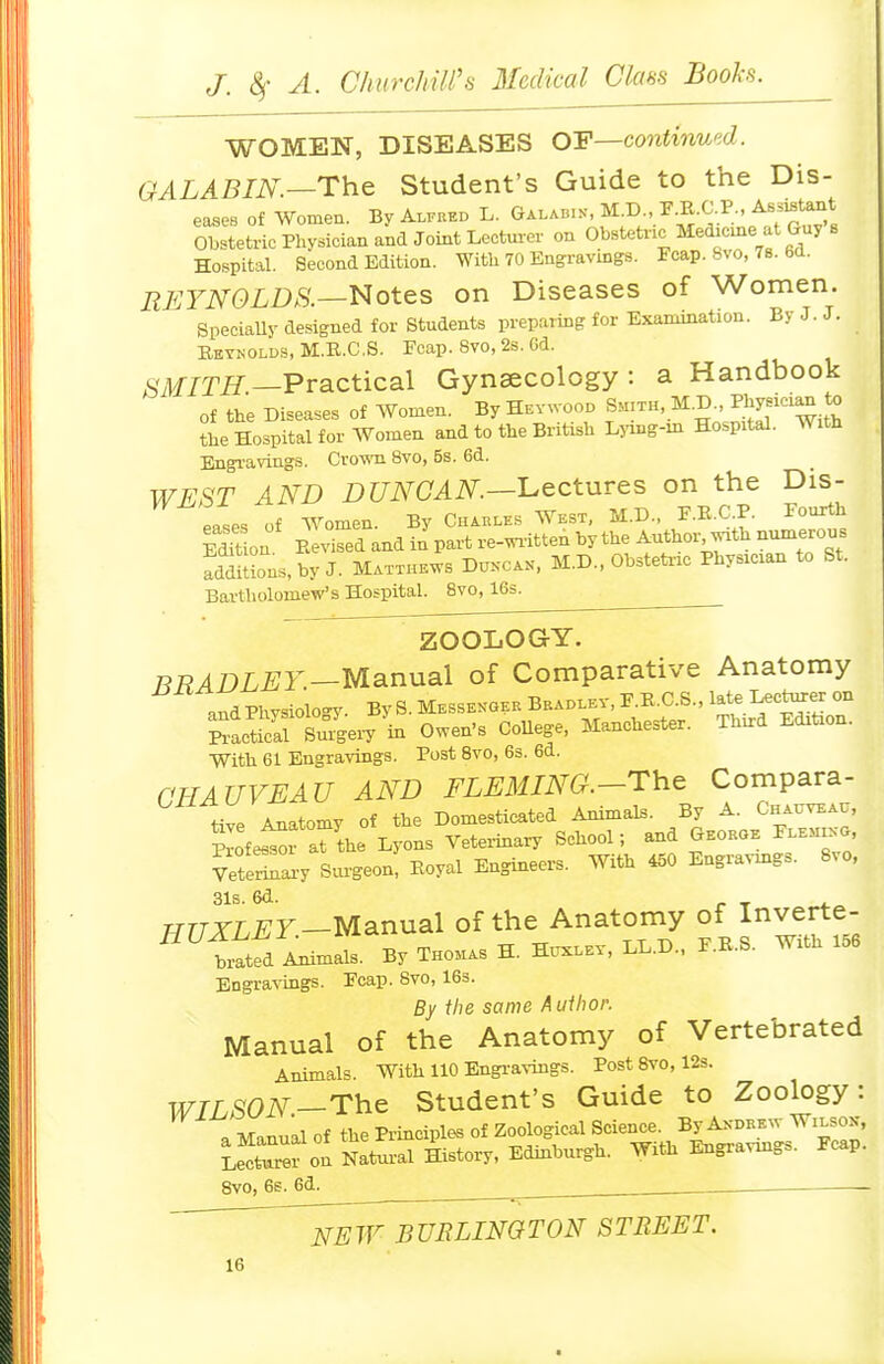 WOMEN, DISEASES Q-F—continued. GALABIN.—The Student's Guide to the Dis- eascB of Women. By A^fked L. Galab.n^ M.D. F.R.C.P. Assistant Obstetric Physician and Joint Lectua-er on Obstetric Me^cine at Guy s Hospital. Second Edition. With 70 Engravings. Fcap. 8vo, 78. 6a. REYNOLDS.—liotes on Diseases of Women. Specially designed for Students preparing for Examination. By J. J. Reynolds, M.R.C.S. Fcap. 8vo, 2s. 6d. ^SMITjET—Practical Gynaecology: a Handbook of the Diseases of Women. By Hevwood Sm:th, M.D Physician to the Hospital for Women and to the British Ljang-m Hospital. With Engi-avings. Crown 8vo, 5s. 6d. WEST AND DUNCAN—l^ectures on the Dis- eases of women. By Chahlks West, M.D., F.R.C.P. Fourth Sou Revised and in part re-written by the Author with numerous fddUions,by J. Matthews Dukcak, M.D., Obsteti-ic Physician to St. Bartholomew's Hospital. 8vo, 16s. ZOOLOGY. BRADLEY—Manual of Comparative Anatomy andPhysiologj^ By S. Messenger Bkadi.ev, F.R.C.S., late Le'^tmrej on SacS su^gei-y in Owen's CoUege, Manchester. Third Edition. With 61 Engravings. Post 8vo, 6s. 6d. OHAUVEAU AND FLE^IING.-Th^ Compara- tive Anatomy of the Domesticated Animals. By A. Chauvbau, Sofe.^1 afthe Lyons Vetei-inary School; and Gboboe F™, VeteraiT Surgeon! Royal Engineers. With 450 Engravmgs. 8vo, 31s. 6d. 77r7-TL^r—Manual of the Anatomy of Inverte- ^^i^tfdlim^s. By TH0.1AS H. Hi^lev, LL.D.. F.R.S. With 156 Engravings. Fcap. 8vo, 163. By the same A uihor. Manual of the Anatomy of Vertebrated Animals. With 110 Engi-aviiigs. Post 8vo, 12s. WILSON-The Student's Guide to Zoology: a Manual of the Principles of Zoological f-ce^^l^^^^^^'j::^^^ Lecturer on Natural History, Edmburgh. WiOi Engravm„». i!cap. 8vo, 6s. 6d. ^ NEW BUBLINGTON STREET.