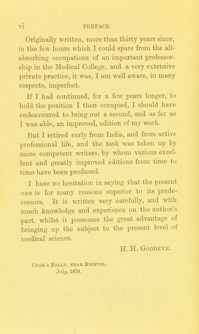 Originally written, more than thirty years since,. in the few hours which I could spare from the all- absorbing occupations of an important professor- ship in the Medical College, and a very extensive private practice, it was, I am well aware, in many respects, imperfect. If I had continued, for a few years longer, to hold the position I then occupied, I should have endeavoured to bring out a second, and as far as I was able, an improved, edition of my work. But I retired early from India, and from active professional life, and the task was taken up by more competent writers, by whom various excel- lent and greatly improved editions from time to time have been produced. I have no hesitation in saying that the present one is for many reasons superior to its prede- cessors. It is written very carefully, and with much knowledge and experience on the author's part, whilst it possesses the great advantage of bringing up the subject to the present level of medical science. H. H. Goodeve. Cook's Folly, near Bristol, July, 1879.