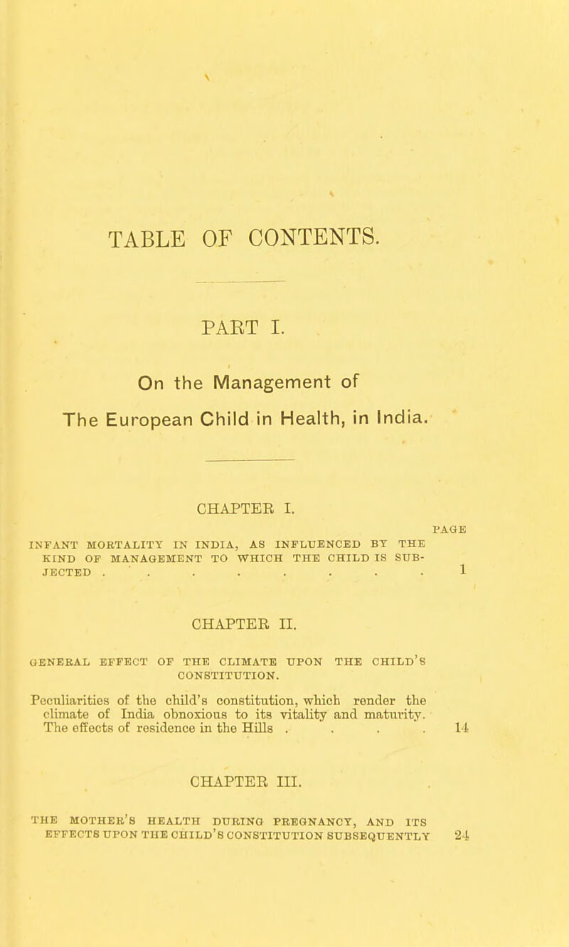 V TABLE OF CONTENTS. PAET I. On the Management of The European Child in Health, in India. CHAPTER I. PAGE INFANT MORTALITY IN INDIA, AS INFLUENCED BY THE KIND OF MANAGEMENT TO WHICH THE CHILD IS SUB- JECTED . . . . . . 1 CHAPTER H. GENERAL EFFECT OF THE CLIMATE UPON THE CHILD'S CONSTITUTION. Peculiarities of the child's constitution, which render the climate of India obnoxious to its vitality and maturity. The effects of residence in the Hills . . . .14 CHAPTER III. THE MOTHER'S HEALTH DURING PREGNANCY, AND ITS EFFECTS UPON THE CHILD'S CONSTITUTION SUBSEQUENTLY 24