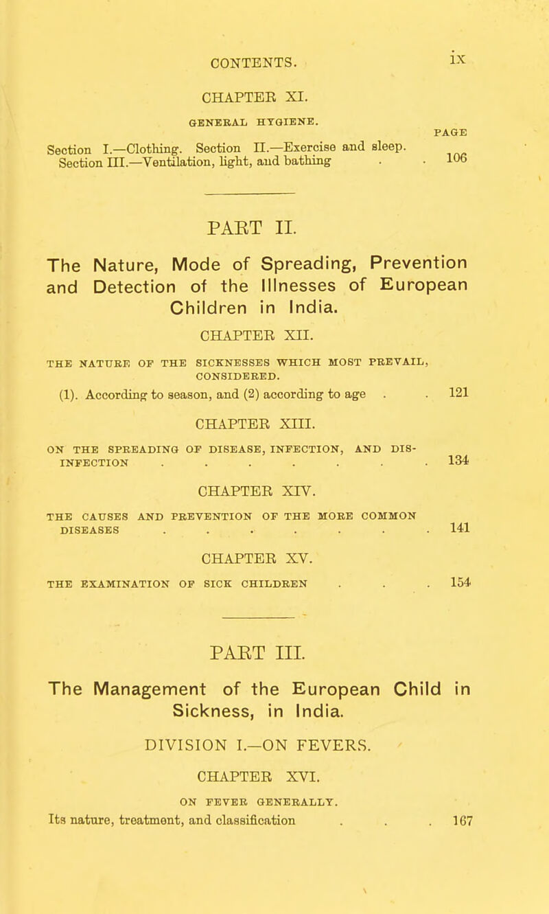 CHAPTER XI. GENERAL HYGIENE. PAGE Section I— Clothing. Section EE.—Exercise and sleep. Section III—Ventilation, light, and bathing . . 106 PAET II. The Nature, Mode of Spreading, Prevention and Detection of the Illnesses of European Children in India. CHAPTER XII. THE NATURE OF THE SICKNESSES WHICH MOST PREVAIL, CONSIDERED. (1). According to season, and (2) according to age . . 121 CHAPTER XIII. ON THE SPREADING OF DISEASE, INFECTION, AND DIS- INFECTION ....... 134 CHAPTER XTV. THE CAUSES AND PREVENTION OF THE MORE COMMON DISEASES ....... 141 CHAPTER XV. THE EXAMINATION OF SICK CHILDREN . . . 154 PAET III. The Management of the European Child in Sickness, in India. DIVISION I.—ON FEVERS. CHAPTER XVI. ON FEVER GENERALLY. Its nature, treatment, and classification . . .167 \