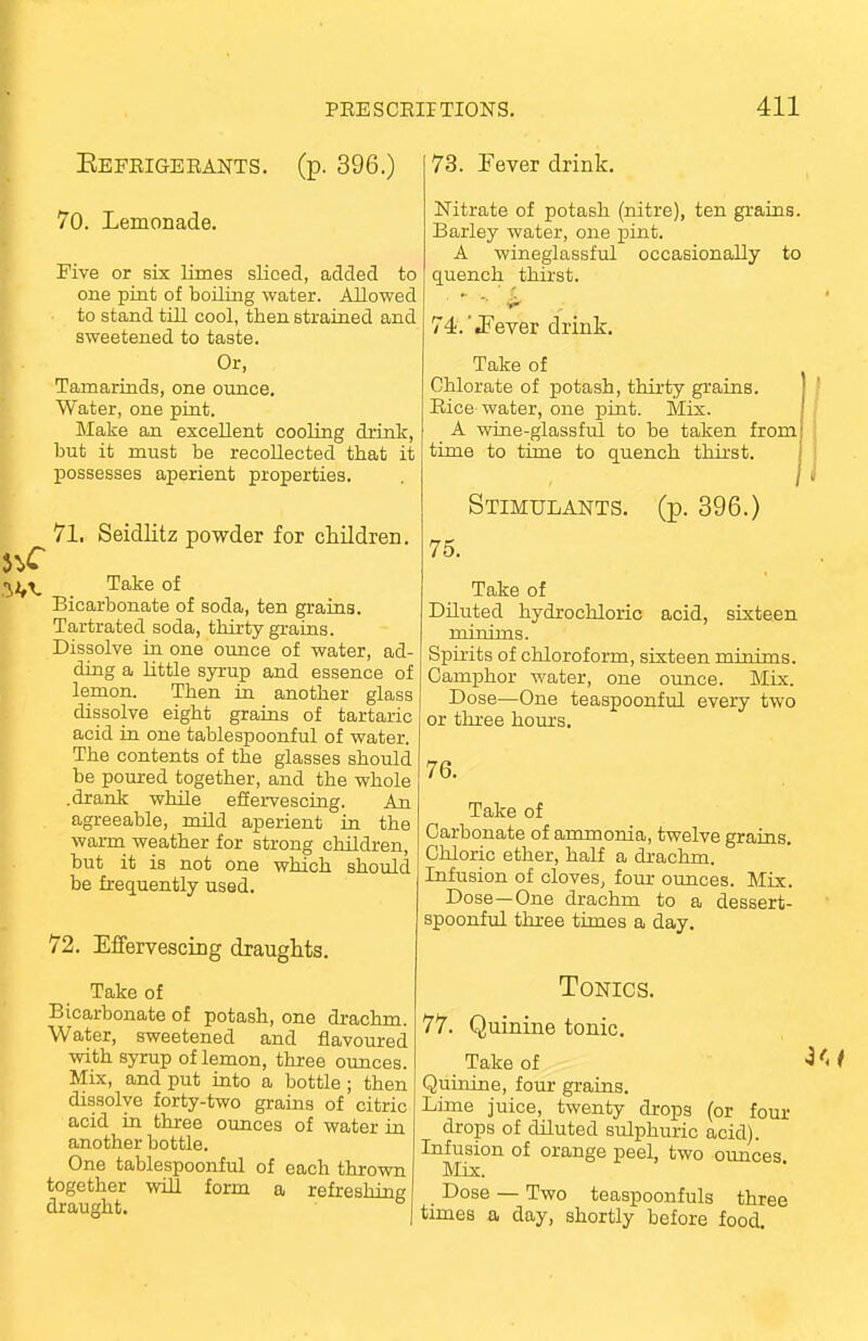 c Befrigerants. (p. 396.) 70. Lemonade. Five or six limes sliced, added to one pint of boiling water. Allowed to stand till cool, then strained and sweetened to taste. Or, Tamarinds, one ounce. Water, one pint. Make an excellent cooling drink, but it must be recollected that it possesses aperient properties. 71. Seidlitz powder for children. Take of Bicarbonate of soda, ten grains. Tartrated soda, thirty grains. Dissolve in one ounce of water, ad- ding a little syrup and essence of lemon. Then in another glass dissolve eight grains of tartaric acid in one tablespoonful of water. The contents of the glasses should be poured together, and the whole .drank while effervescing. An agreeable, mild aperient in the warm weather for strong children, but it is not one which should be frequently used. 72. Effervescing draughts. Take of Bicarbonate of potash, one drachm. Water, sweetened and flavoured with syrup of lemon, three ounces. Mix, and put into a bottle ; then dissolve forty-two grains of citric acid in three ounces of water in another bottle. One tablespoonful of each thrown together will form a refreshing draught. 73. Fever drink. Nitrate of potash (nitre), ten grains. Barley water, one pint. A wineglassful occasionally to quench thirst. *■ w • 74. '.Fever drink. Take of Chlorate of potash, thirty grains. Rice water, one pint. Mix. A wine-glassful to be taken from time to time to quench thirst. Stimulants, (p. 396.) 75. Take of Diluted hydrochloric acid, sixteen minims. Spirits of chloroform, sixteen minims. Camphor water, one ounce. Mix. Dose—One teaspoonful every two or three hours. 76. Take of Carbonate of ammonia, twelve grains. Chloric ether, half a drachm. Infusion of cloves, four ounces. Mix. Dose—One drachm to a dessert- spoonful three times a day. Tonics. 77. Quinine tonic. Take of Quinine, four grains. Lime juice, twenty drops (or four drops of diluted sulphuric acid). Infusion of orange peel, two ounces Mix. Dose — Two teaspoonfuls three times a day, shortly before food.