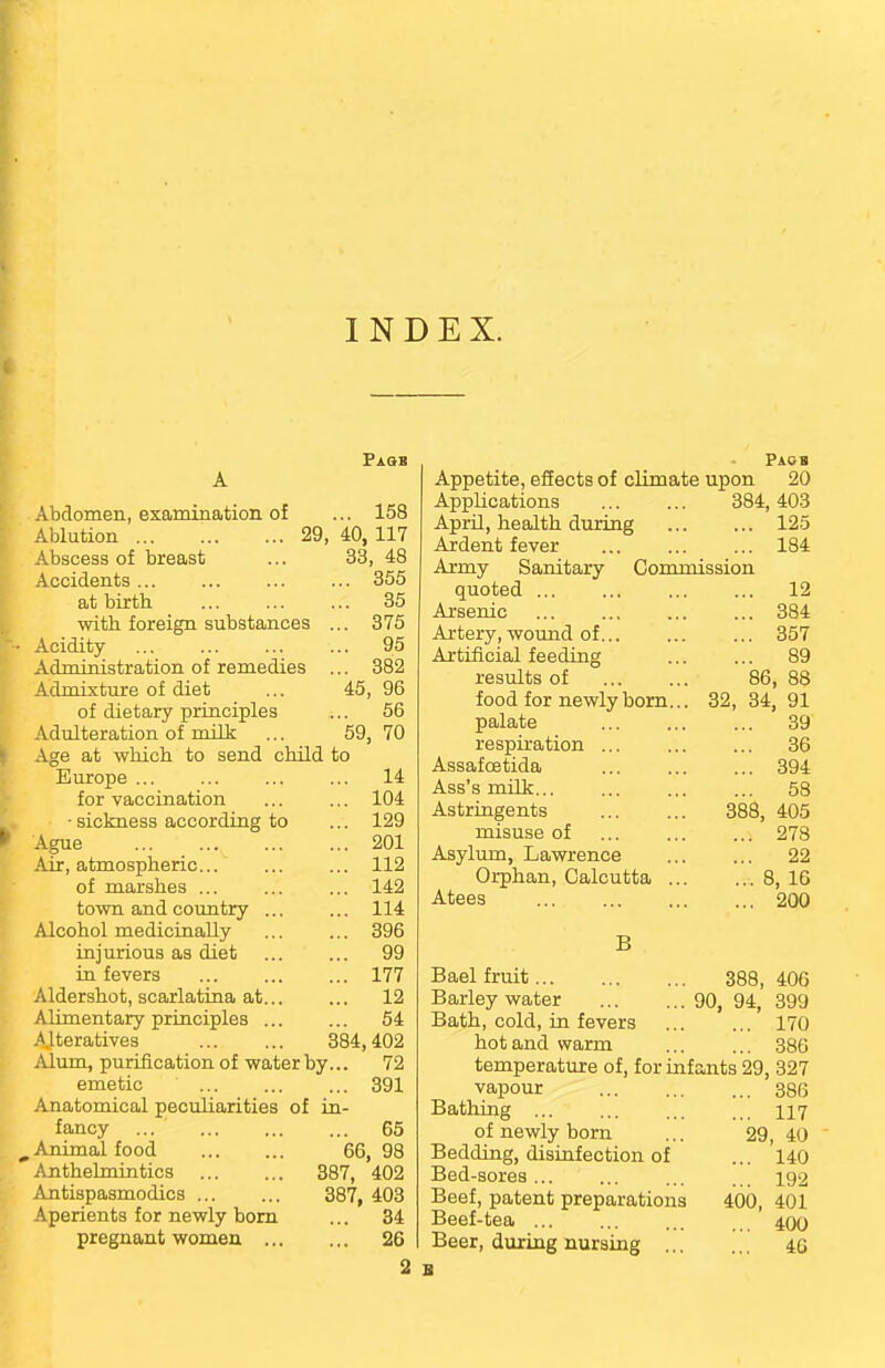INDEX. Paqb A Abdomen, examination of ... 158 Ablution ... ... 29, 40, 117 Abscess of breast Accidents at birth with foreign substances Acidity Administration of remedies Admixture of diet of dietary principles Adulteration of milk Age at which to send Europe ... for vaccination • sickness according to Ague Air, atmospheric... of marshes ... town and country ... Alcohol medicinally injurious as diet in fevers Aldershot, scarlatina at... Alimentary principles ... Alteratives Alum, purification of water by emetic Anatomical peculiarities of in fancy ... _ Animal food Anthelmintics Antispasmodics Aperients for newly born pregnant women .. 33, 48 355 35 375 95 382 96 56 70 45 59; child to 14 104 129 201 112 142 114 396 99 177 12 54 384,402 72 391 65 66, 98 387, 402 387, 403 ... 34 ... 26 2 B Paqb Appetite, effects of climate upon 20 Applications 384,403 April, health during 125 Ardent fever ... ... ... 184 Army Sanitary Commission quoted ... ... ... ... 12 Arsenic ... ... ... ... 384 Artery, wound of 357 Artificial feeding ... ... 89 results of 86, 88 food for newly born... 32, 34, 91 palate 39 respiration ... ... ... 36 Assafoetida 394 Ass's milk... ... ... ... 58 Astringents 388, 405 misuse of 278 Asylum, Lawrence 22 Orphan, Calcutta 8, 16 Atees 200 B Bael fruit 388, 406 Barley water 90, 94, 399 Bath, cold, in fevers 170 hot and warm 386 temperature of, for infants 29, 327 vapour 386 Bathing ... ... ... ... 117 of newly born ... 29, 40 Bedding, disinfection of ... 140 Bed-sores... ... ... >t- 192 Beef, patent preparations 400, 401 Beef-tea ... ... ... 400 Beer, during nursing 4G