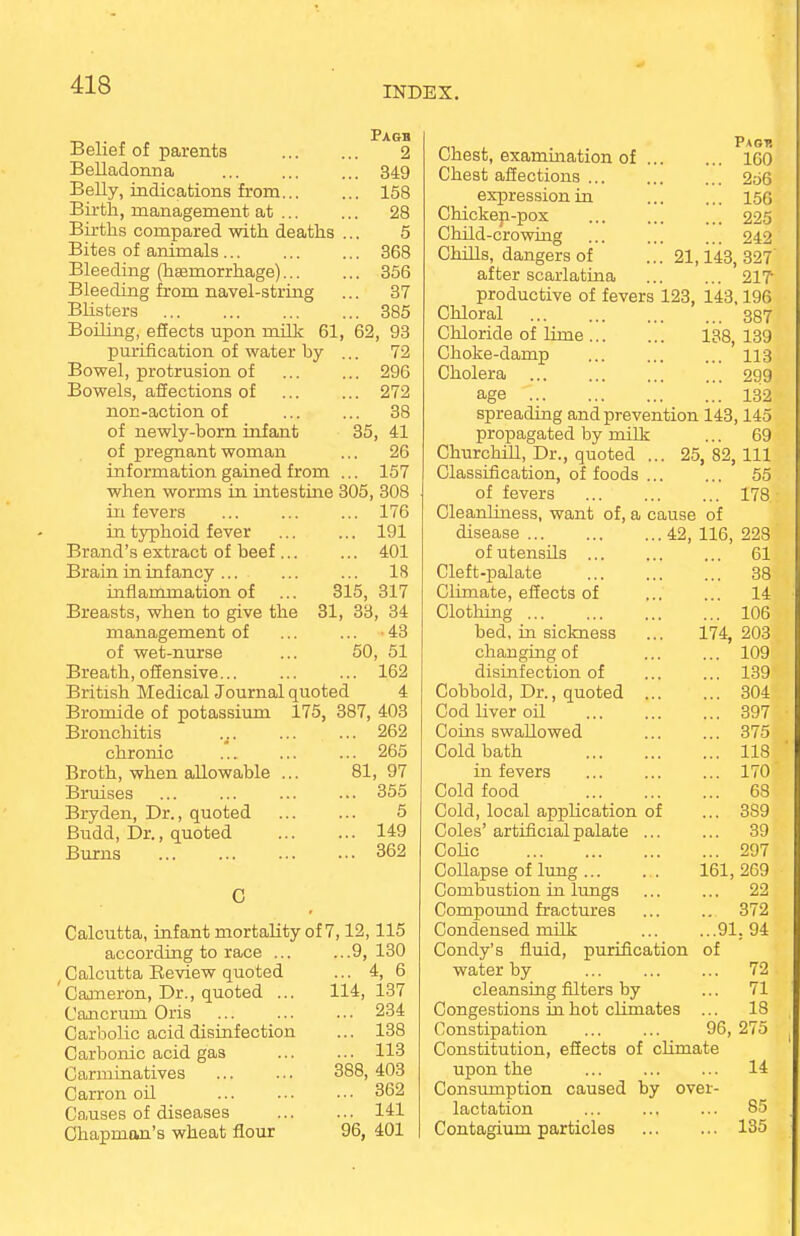 INDEX. Pagb Belief of parents 2 Belladonna 349 Belly, indications from 158 Birth, management at 28 Births compared with deaths ... 5 Bites of animals 368 Bleeding (haemorrhage) 356 Bleeding from navel-string ... 37 Blisters 385 Boiling, effects upon milk 61, 62, 93 purification of water by ... 72 Bowel, protrusion of ... ... 296 Bowels, affections of ... ... 272 non-action of ... ... 38 of newly-born infant 35, 41 of pregnant woman ... 26 information gained from ... 157 when worms in intestine 305, 308 in fevers ... ... ... 176 in typhoid fever ... ... 191 Brand's extract of beef ... ... 401 Brain in infancy ... ... ... 18 inflammation of ... 315, 317 Breasts, when to give the 31, 33, 34 management of ... ... 43 of wet-nurse ... 50, 51 Breath, offensive... ... ... 162 British Medical Journal quoted 4 Bromide of potassium 175, 387, 403 Bronchitis 262 chronic ... ... ... 265 Broth, when allowable ... 81, 97 Bruises ... ... ... ... 355 Bryden, Dr., quoted 5 Budd, Dr., quoted 149 Burns 362 C Calcutta, infant mortality of 7,12,115 according to race 9, 130 (Calcutta Review quoted ... 4, 6 'Cameron, Dr., quoted ... 114,137 Cancrum Oris ... ... ... 234 Carbolic acid disinfection ... 138 Carbonic acid gas ... ... 113 Carminatives 388, 403 Carron oil ... ... ••• 362 Causes of diseases 141 Chapman's wheat flour 96, 401 Chest, examination of Chest affections ... expression in Chickep-pox Child-crowing Chills, dangers of after scarlatina Pagp. ... 160 ... 256 ... 156 ... 225 ... 242 21,143, 327 217 productive of fevers 123, 143.196 Chloral 387 Chloride of lime 138, 139 Choke-damp ... 113 Cholera 299 age 132 spreading and prevention 143,145 propagated by milk ... 69 Churchill, Dr., quoted ... 25,82,111 Classification, of foods ... ... 55 of fevers 178 Cleanliness, want of, a cause of disease 42, 116, 228 of utensils 61 Cleft-palate 38 Climate, effects of 14 Clothing 106 bed, in sickness ... 174, 203 changing of 109 disinfection of ... ... 139 Cobbold, Dr., quoted 304 Cod liver oil 397 Coins swallowed 375 Cold bath 118 in fevers 170 Cold food 68 Cold, local application of ... 389 Coles' artificial palate ... ... 39 Colic 297 Collapse of lung 161, 269 Combustion in lungs ... ... 22 Compound fractures ... .. 372 Condensed milk 91. 94 Condy's fluid, purification of water by 72 cleansing filters by ... 71 Congestions in hot climates ... 18 Constipation 96, 275 Constitution, effects of climate upon the 14 Consumption caused by over- lactation ... ... ... 85 Contagium particles 135