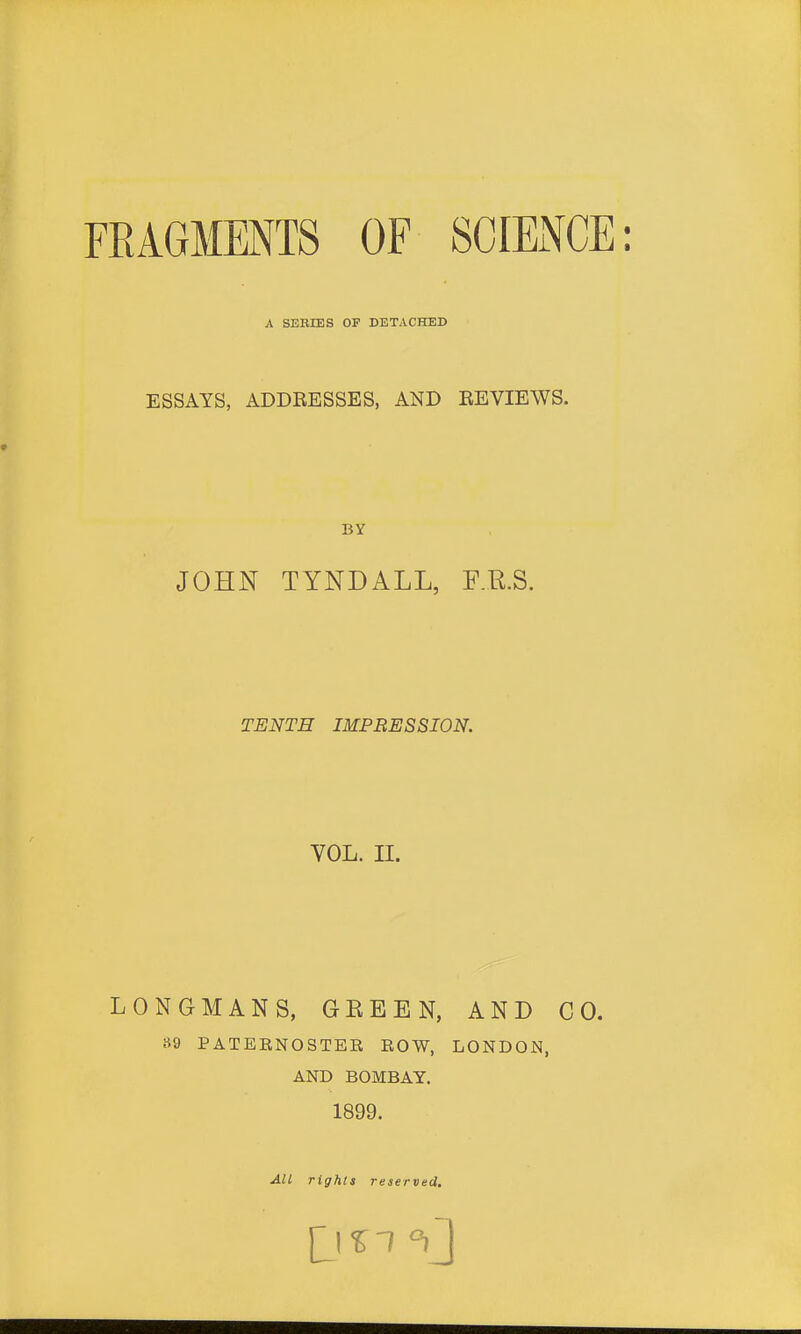 A SEBIES OF DETACHED ESSAYS, ADDEESSES, AND EEVIEWS. BY JOHN TYNDALL, F.R.S. TENTH IMPRESSION. VOL. II. LONGMANS, GREEN, AND CO. »9 PATEENOSTEE EOW, LONDON, AND BOMBAY. 1899. All rights reserved.