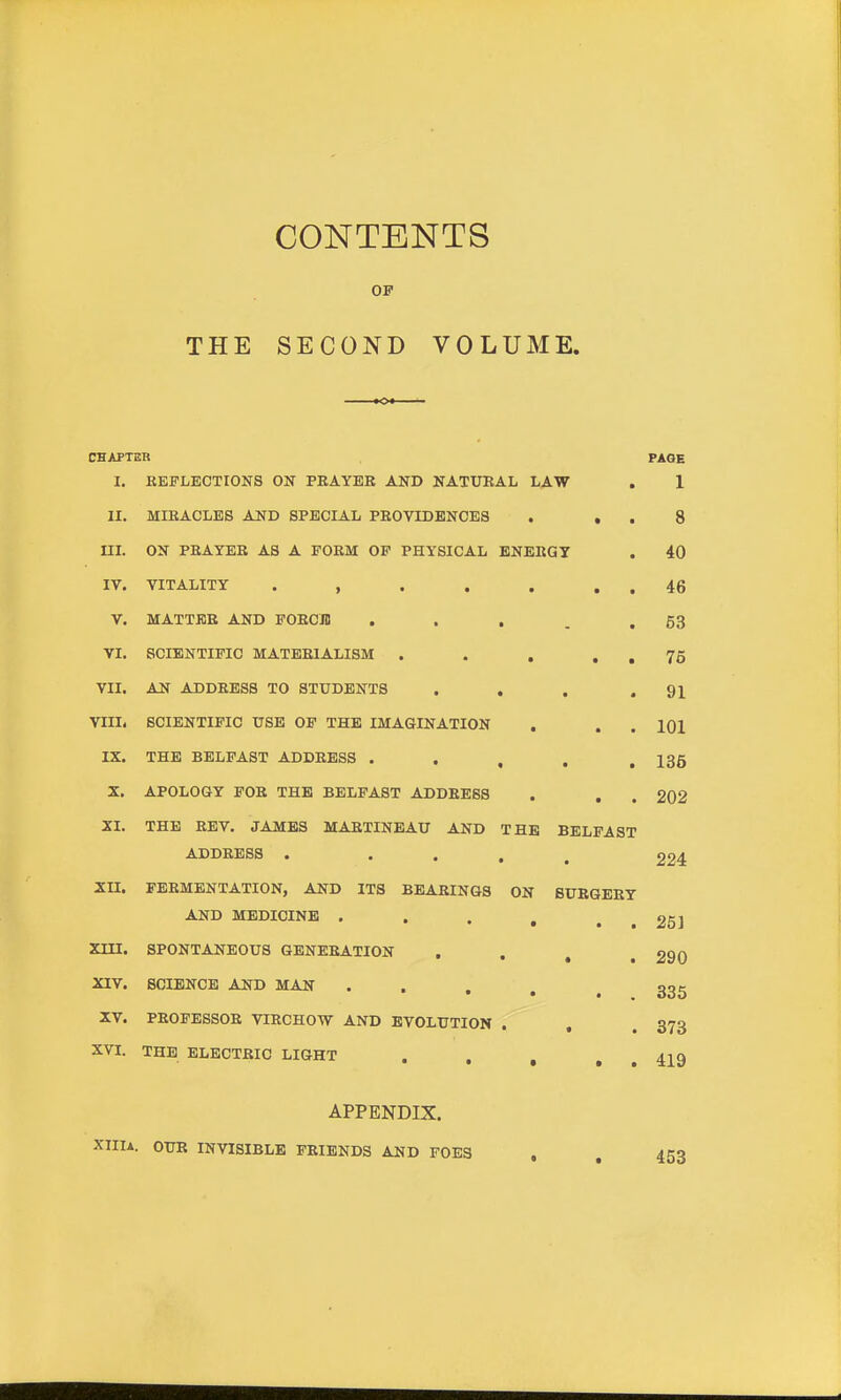 THE CONTENTS OF SECOND VOLUME. CHAPTUR PAGE I, KEFLECTIONS ON PEAYEK AND NATUEAL LAW . 1 II. MIEACLES AND SPECIAL PEOVIDBNOES . . . 8 m. ON PEAYEB AS A POEM OP PHYSICAL ENEBQT . 40 IV. VITALITY . , . . . . . 46 V. MATTER AND POEOJB . . , . .53 VI. SCIENTIFIC MATEEIALISM . . , . . 75 VII. AN ADDEESS TO STUDENTS . . . .91 VIII. SCIENTIFIC USB OP THE IMAGINATION , . . 101 IX. THE BELFAST ADDEESS . . , , .136 X. APOLOGY FOE THE BELFAST ADDEESS . . . 202 XI. THE EEV. JAMBS MAETINEAU AND THE BELFAST ADDEESS . • • . . 224 XII. FEEMENTATION, AND ITS BEAEINGS ON BUEGEEY AND MEDICINE . . . , . . 25] XIII. SPONTANEOUS GENEEATION , . , .290 XIV. SCIENCE AND MAN • . . , . 335 XV. PEOFESSOE VIECHOW AND EVOLUTION . , . 373 XVI. THE ELECTBIC LIGHT . , , , , 42^9 APPENDIX. XIIIA. OUR INVISIBLE FEIENDS AND FOES , , 453