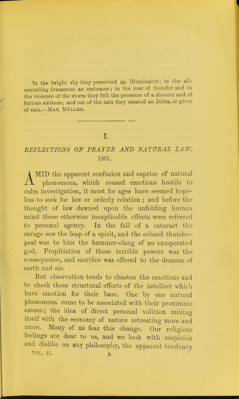 In the bright sky they perceived an illuminator; in the all- encircling firmament an embracer; in the roar of thunder and in the violence of the storm they felt the presence of a shouter and of furious strikers; and out of the rain they created an Indra, or giver of rain.—Max Mulleb. L REFLECTIONS ON PRAYER AND NATURAL LAW. 1861. AMID the apparent confusion and caprice of natural phenomena, which roused emotions hostile to calm investigation, it must for ages have seemed hope- less to seek for law or orderly relation ; and before the thought of law dawned upon the unfolding humiin mind these otherwise inexplicable effects were referred to personal agency. In the fall of a cataract the savage saw the leap of a spirit, and the echoed thunder- peal was to him the hammer-clang of an exasperated god. Propitiation of these terrible powers was the consequence, and sacrifice was offered to the demons of earth and air. But observation tends to chasten the emotions and to check those structural efforts of the intellect whieli have emotion for their base. One by one natural phenomena came to be associated with their proximate causes; the idea of direct personal volition mixing itself with the economy of nature retreating more and more. Many of ua fear this change. Our religious feelings are dear to us, and we look with suspicion and dislike on any philosophy, the apparent tendency