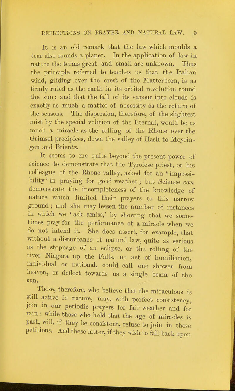 It is an old remark that the law which moulds a tear also rounds a planet. In the application of law in nature the terms great and small are unknown. Thus the principle referred to teaches us that the Italian wind, gliding over the crest of the Matterhorn, is as firmly ruled as the earth in its orbital revolution round the sun; and that the fall of its vapour into clouds is exactly as much a matter of necessity as the return of the seasons. The dispersion, therefore, of the slightest mist by the special volition of the Eternal, would be as much a miracle as the rolling of the Rhone over the Grrimsel precipices, down the valley of Hasli to Meyrin- gen and Brientz. It seems to roe quite beyond the present power of science to demonstrate that the Tyrolese priest, or his colleague of the Rhone valley, asked for an ' impossi- bility ' in praying for good weather; but Science can demonstrate the incompleteness of the knowledge of nature which limited their prayers to this narrow ground ; and she may lessen the number of instances in which we ' ask amiss,' by showing that we some- times pray for the performance of a miracle when we do not intend it. She does assert, for example, that without a disturbance of natural law, quite as serious as the stoppage of an eclipse, or the rolling of the river Niagara up the Falls, no act of humiliation, individual or national, could call one shower from heaven, or deflect towards us a single beam of the sun. Those, therefore, who believe that the miraculous is still active in nature, may, with perfect consistency, join in our periodic prayers for fair weather and for rain: while those who hold that the age of miracles is past, will, if they be consistent, refuse to join in these petitions. And these latter, if they wish to faU back upon