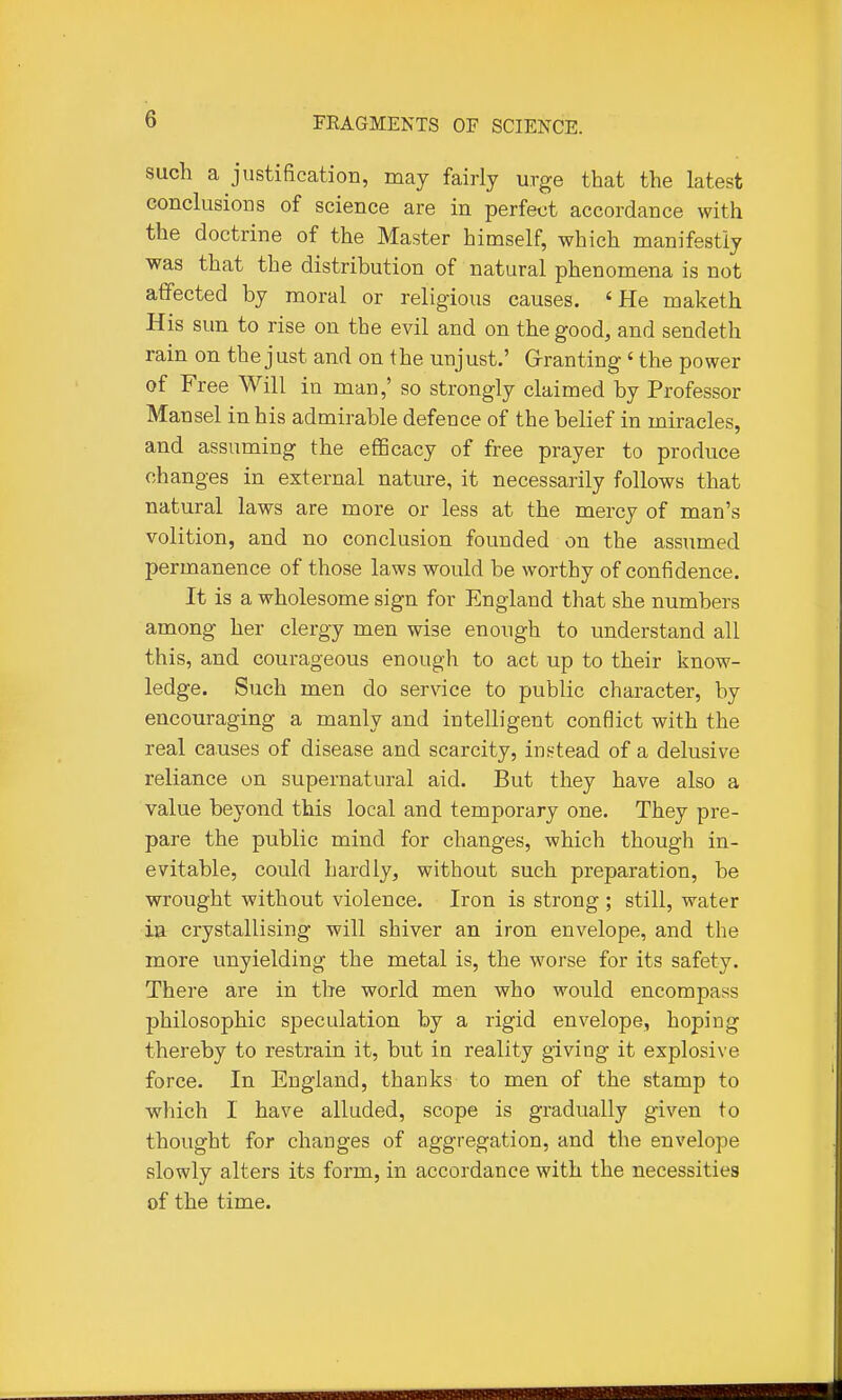 such a justification, may fairly urge that the latest conclusioDS of science are in perfect accordance with the doctrine of the Master himself, which manifestly was that the distribution of natural phenomena is not affected by moral or religious causes, 'He maketh His sun to rise on the evil and on the good, and sendeth rain on the just and on the unjust.' Grranting ' the power of Free Will in man,' so strongly claimed by Professor Mansel in his admirable defence of the belief in miracles, and assuming the efficacy of free prayer to produce changes in external nature, it necessarily follows that natural laws are more or less at the mercy of man's volition, and no conclusion founded on the assumed permanence of those laws would be worthy of confidence. It is a wholesome sign for England that she numbers among her clergy men wise enough to understand all this, and courageous enough to act up to their know- ledge. Such men do service to public character, by encouraging a manly and intelligent conflict with the real causes of disease and scarcity, inntead of a delusive reliance on supernatural aid. But they have also a value beyond this local and temporary one. They pre- pare the public mind for changes, which though in- evitable, could hardly, without such preparation, be wrought without violence. Iron is strong ; still, water in crystallising will shiver an iron envelope, and the more unyielding the metal is, the worse for its safety. There are in the world men who would encompass philosophic speculation by a rigid envelope, hoping thereby to restrain it, but in reality giving it explosive force. In England, thanks to men of the stamp to which I have alluded, scope is gradually given to thought for changes of aggregation, and the envelope slowly alters its form, in accordance with the necessities of the time.