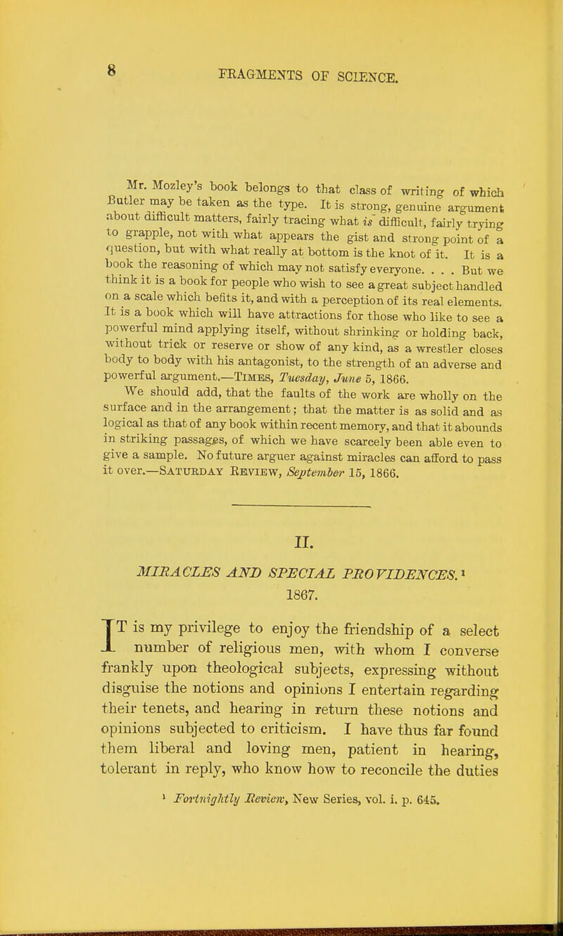 Mr. Mozley's book belongs to that class of writing of which Butler may be taken as the type. It is strong, genuine argument .ibout diflicult matters, fairly tracing what if difficult, fairly trying to grapple, not with what appears the gist and strong point of a question, but with what really at bottom is the knot of it. It is a book the reasoning of which may not satisfy everyone. ... But we think it is a book for people who wish to see a great subject handled on a scale which beats it, and with a perception of its real elements. It is a book which will have attractions for those who like to see a powerful mind applying itself, without shrinking or holding back, without trick or reserve or show of any kind, as a wrestler closes body to body with his antagonist, to the strength of an adverse and powerful argument.—Times, Tuesday, June 5, 1866. We should add, that the faults of the work are wholly on the surface and in the arrangement: that the matter is as solid and as logical as that of any book within recent memory, and that it abounds in striking passagfss, of which we have scarcely been able even to give a sample. No future arguer against miracles can afford to pass it over.—Saturday Eeview, Septembe?-15, 1866. II. MIRACLES AND SPECIAL PROVIDENCES.-' 1867. IT is my privilege to enjoy the friendship of a select number of religious men, with whom I converse frankly upon theological subjects, expressing without disguise the notions and opinions I entertain regarding their tenets, and hearing in return these notions and opinions subjected to criticism. I have thus far found them liberal and loving men, patient in hearing, tolerant in reply, who know how to reconcile the duties * Forinightly Review, New Series, vol. i. p. 645.