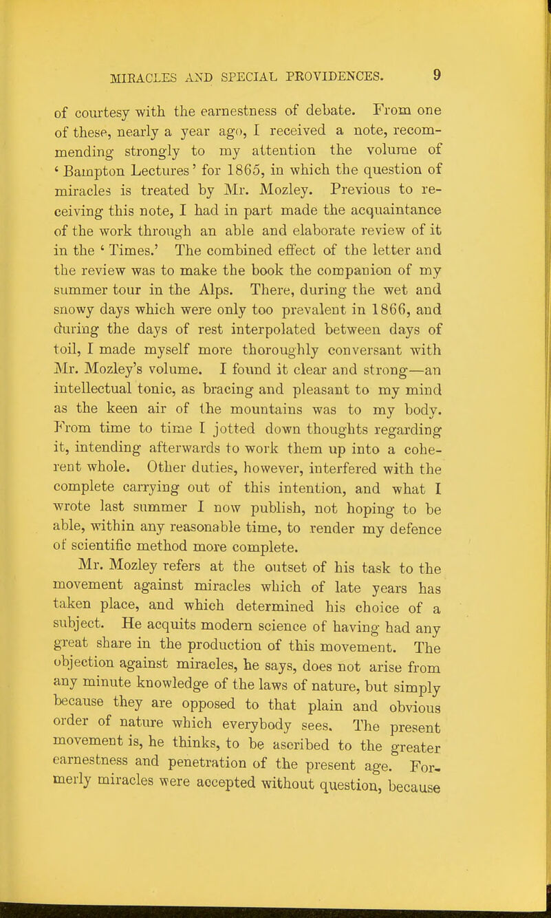 of courtesy with the earnestness of debate. From one of these, nearly a year ago, I received a note, recom- mending strongly to my attention the volume of ' Bampton Lectures' for 1865, in which the question of miracles is treated by Mr. Mozley. Previous to re- ceiving this note, I had in part made the acquaintance of the work through an able and elaborate review of it in the ' Times.' The combined effect of the letter and the review was to make the book the companion of my summer tour in the Alps. There, during the wet and snowy days which were only too prevalent in 1866, and during the days of rest interpolated between days of toil, I made myself more thoroughly conversant -with Mr. Mozley's volume. I found it clear and strong—an intellectual tonic, as bracing and pleasant to my mind as the keen air of the mountains was to my body. From time to time I jotted down thoughts regarding it, intending afterwards to work them up into a cohe- rent whole. Other duties, however, interfered with the complete carrying out of this intention, and what I wrote last summer I now publish, not hoping to be able, within any reasonable time, to render my defence of scientific method more complete. Mr. Mozley refers at the outset of his task to the movement against miracles which of late years has taken place, and which determined his choice of a subject. He acquits modern science of having had any great share in the production of this movement. The objection against miracles, he says, does not arise from any minute knowledge of the laws of nature, but simply because they are opposed to that plain and obvious order of nature which everybody sees. The present movement is, he thinks, to be ascribed to the greater earnestness and penetration of the present age. For- merly miracles were accepted without question, because