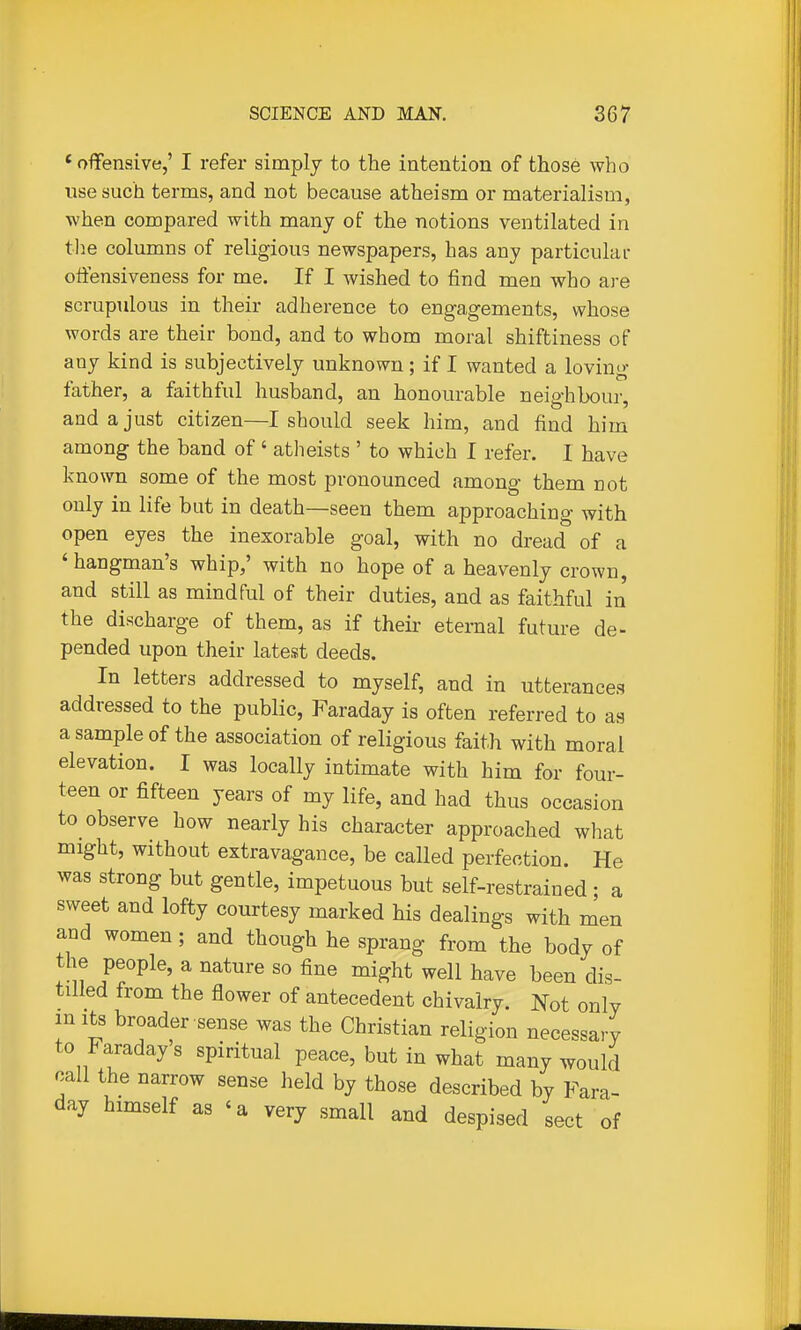 'offensive,' I refer simply to the intention of those who use such terms, and not because atheism or materialism, when compared with many of the notions ventilated in tlie columns of religioug newspapers, has any particular offensiveness for me. If I wished to find men who are scrupulous in their adherence to engagements, whose words are their bond, and to whom moral shiftiness of any kind is subjectively unknown; if I wanted a loving- father, a faithful husband, an honourable neighbour, and a just citizen—I should seek him, and find him among the band of' atheists ' to which I refer. I have known some of the most pronounced among them not only in life but in death—seen them approaching with open eyes the inexorable goal, with no dread of a ' hangman's whip,' with no hope of a heavenly crown, and still as mindful of their duties, and as faithful in the discharge of them, as if their eternal future de- pended upon their latest deeds. In letters addressed to myself, and in utterances addressed to the public, Faraday is often referred to as a sample of the association of religious faith with moral elevation. I was locally intimate with him for four- teen or fifteen years of my life, and had thus occasion to observe how nearly his character approached what might, without extravagance, be called perfection. He was strong but gentle, impetuous but self-restrained ; a sweet and lofty courtesy marked his dealings with men and women ; and though he sprang from the body of the people, a nature so fine might well have been dis- tilled from the flower of antecedent chivalry. Not only in Its broader sense was the Christian religion necessary to Faraday s spiritual peace, but in what many would call the narrow sense held by those described by Fara- day himself as ' a very small and despised sect of