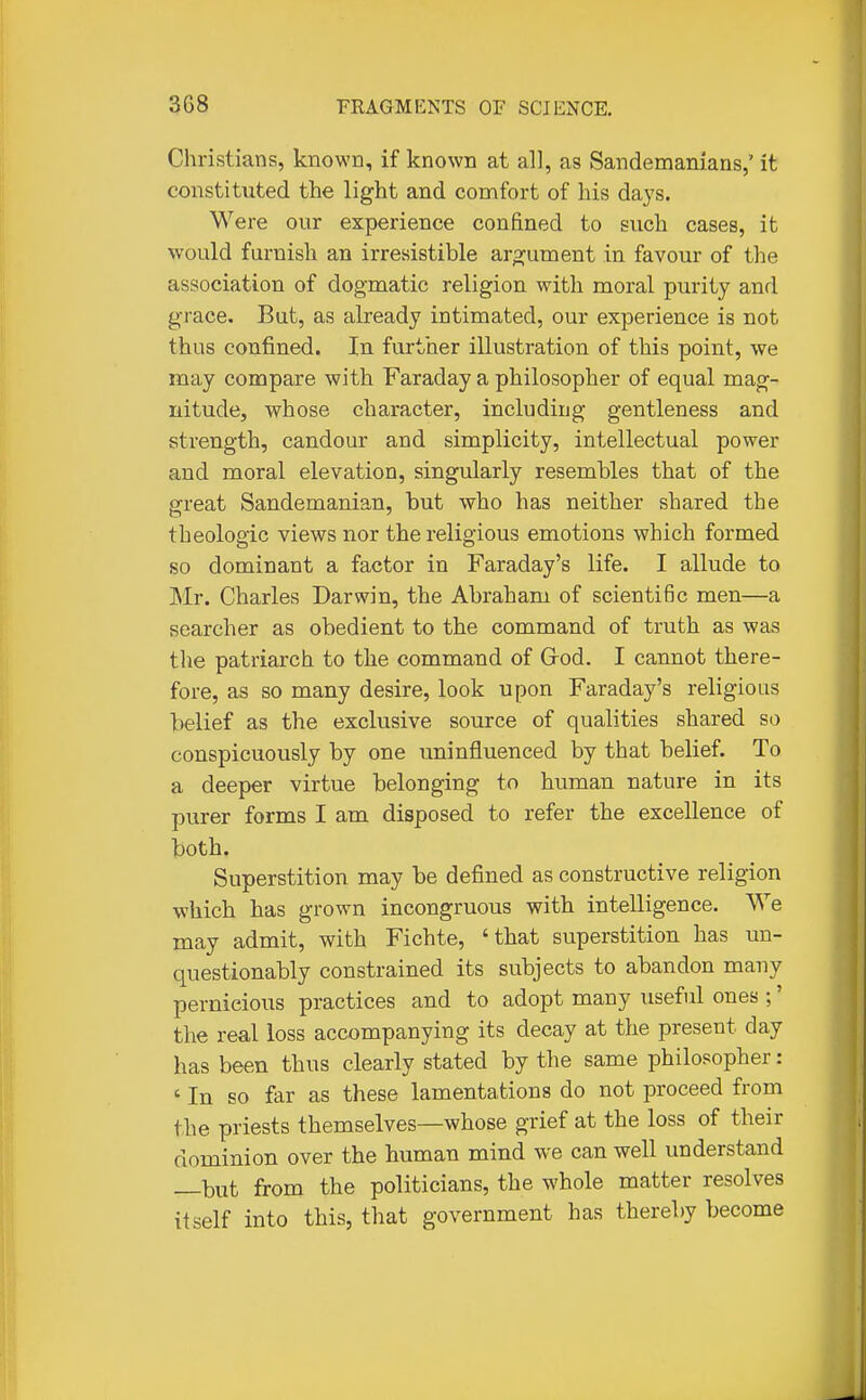 Christians, known, if known at all, as Sandemamaus,' it constituted the light and comfort of his days. Were our experience confined to such cases, it would furnish an irresistible aro^ument in favour of the association of dogmatic religion with moral purity and grace. But, as already intimated, our experience is not thus confined. In further illustration of this point, we may compare with Faraday a philosopher of equal mag- nitude, whose character, including gentleness and strength, candour and simplicity, intellectual power and moral elevation, singularly resembles that of the great Sandemanian, but who has neither shared the theoloaic views nor the relig-ious emotions which formed so dominant a factor in Faraday's life. I allude to Mr. Charles Darwin, the Abraham of scientific men—a searcher as obedient to the command of truth as was the patriarch to the command of Grod. I cannot there- fore, as so many desire, look upon Faraday's religious belief as the exclusive source of qualities shared so conspicuously by one uninfluenced by that belief. To a deeper virtue belonging to human nature in its purer forms I am disposed to refer the excellence of both. Superstition may be defined as constructive religion which has grown incongruous with intelligence. We may admit, with Fichte, 'that superstition has un- questionably constrained its subjects to abandon many pernicious practices and to adopt many useful ones ;' the real loss accompanying its decay at the present day has been thus clearly stated by the same philosopher: ' In so far as these lamentations do not proceed from the priests themselves—whose grief at the loss of their dominion over the human mind we can well understand —but from the politicians, the whole matter resolves itself into this, that government has thereby become