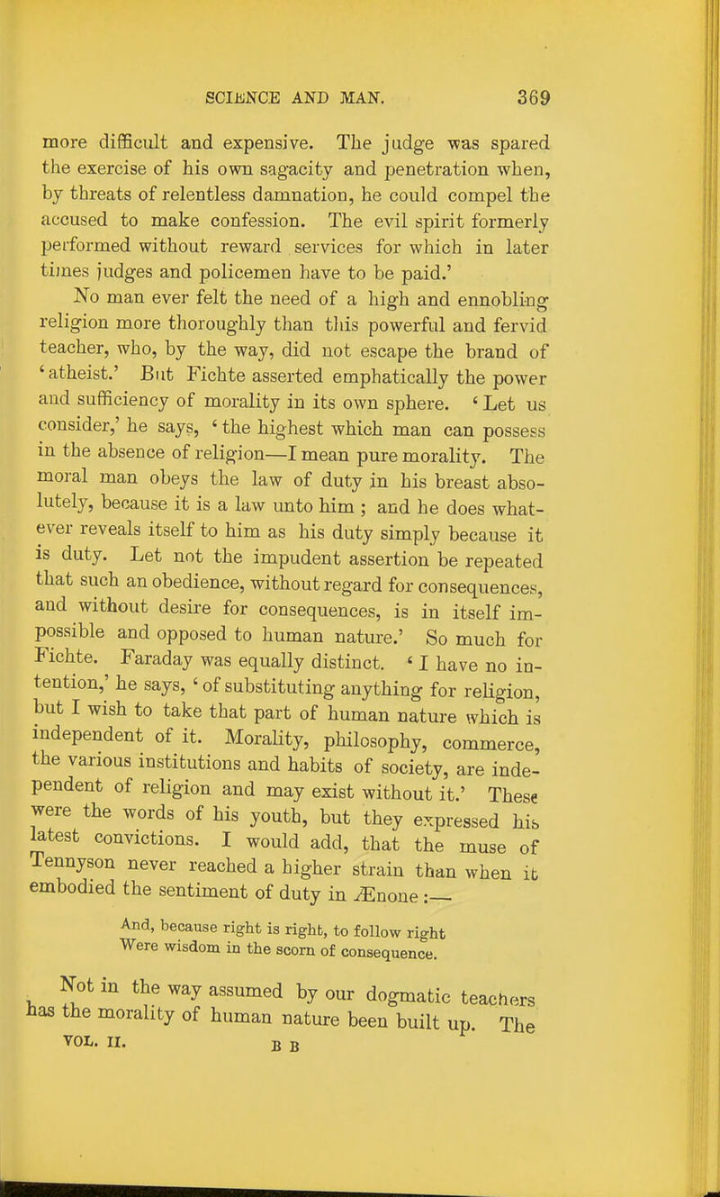 more difficult and expensive. The judge \vas spared the exercise of his own sagacity and penetration when, by threats of relentless damnation, he could compel the accused to make confession. The evil spirit formerly performed without reward services for which in later times judges and policemen have to be paid.' No man ever felt the need of a high and ennobling religion more thoroughly than tliis powerful and fervid teacher, who, by the way, did not escape the brand of 'atheist.' But Fichte asserted emphatically the power and sufficiency of morality in its own sphere. ' Let us consider,' he says, ' the highest which man can possess in the absence of religion—I mean pure morality. The moral man obeys the law of duty in his breast abso- lutely, because it is a law unto him ; and he does what- ever reveals itself to him as his duty simply because it is duty. Let not the impudent assertion be repeated that such an obedience, without regard for consequences, and without desire for consequences, is in itself im- possible and opposed to human nature.' So much for Fichte. Faraday was equally distinct. ' I have no in- tention,' he says, ' of substituting anything for religion, but I wish to take that part of human nature which is independent of it. Morality, philosophy, commerce, the various institutions and habits of society, are inde- pendent of religion and may exist without it.' These were the words of his youth, but they expressed hib Mest convictions. I would add, that the muse of Tennyson never reached a higher strain than when it embodied the sentiment of duty in ^none And, because right is right, to follow right Were wisdom in the scorn of consequence. ^ Not in the way assumed by our dogmatic teachers has the morality of human nature been built up. The VOL. II. B B