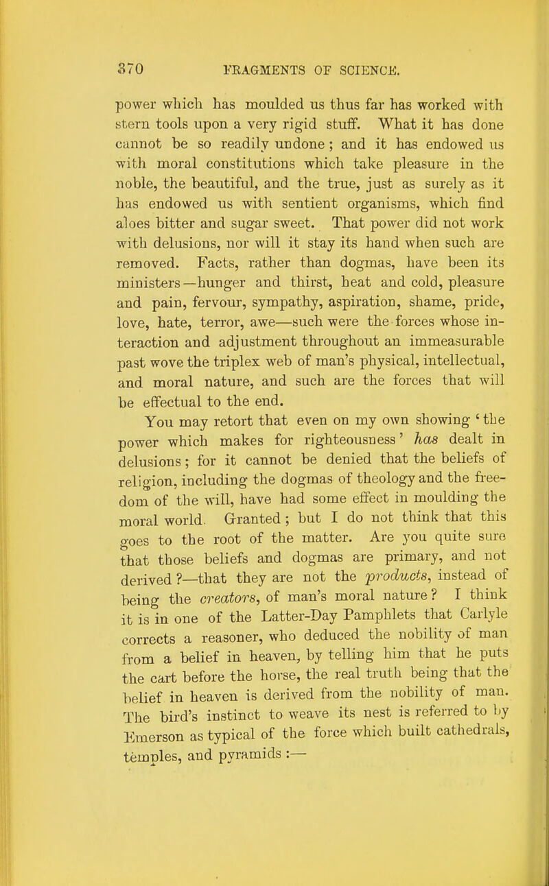 power which has moulded us thus far has worked with stern tools upon a very rigid stuff. What it has done cannot be so readily undone; and it has endowed us with moral constitutions which take pleasure in the noble, the beautiful, and the true, just as surely as it has endowed us with sentient organisms, which find aloes bitter and sugar sweet. That power did not work with delusions, nor will it stay its hand when such are removed. Facts, rather than dogmas, have been its ministers—hunger and thirst, heat and cold, pleasure and pain, fervour, sympathy, aspiration, shame, pride, love, hate, terror, awe—such were the forces whose in- teraction and adjustment throughout an immeasurable past wove the triplex web of man's physical, intellectual, and moral nature, and such are the forces that will be effectual to the end. You may retort that even on my own showing ' the power which makes for righteousness' has dealt in delusions; for it cannot be denied that the beliefs of religion, including the dogmas of theology and the free- dom of the will, have had some effect in moulding the moral world. Granted; but I do not think that this goes to the root of the matter. Are you quite sure that those beliefs and dogmas are primary, and not derived ?—that they are not the 'products, instead of being the creators, of man's moral nature ? I think it is in one of the Latter-Day Pamphlets that Carlyle corrects a reasoner, who deduced the nobility of man from a belief in heaven, by telling him that he puts the cart before the horse, the real truth being that the belief in heaven is derived from the nobility of man. The bird's instinct to weave its nest is referred to hy Emerson as typical of the force which built cathedrals, temples, and pyramids:—