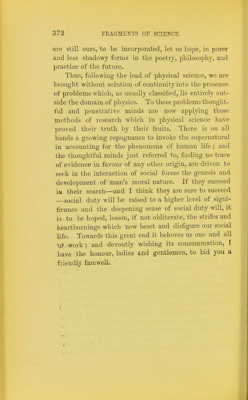 are still ours, to be incorporated, let us hope, in purer and less shadowy forms in the poetry, philosophy, and practice of the future. Thus, following the lead of physical science, we are brought without solution of continuity into the presence of problems which, as usually classified, lie entirely out- side the domain of physics. To these problems thought- ful and penetrative minds are now applying those methods of research which in physical science have proved their truth by their fruits. There is on all hands a growing repugnance to invoke the supernatural in accounting for the phenomena of human life ; and the thoughtful minds just referred to, finding no trace of evidence in favour of any other origin, are driven to seek in the interaction of social forces the genesis and development of man's moral nature. If they succeed in their search—and I think they are sure to succeed —social duty will be raised to a higher level of signi- ficance and the deepening sense of social duty will, it is. to be hoped, lessen, if not obliterate, the strifes and heartburnings which now beset and disfigure our social life. Towards this great end it behoves us one and all t(J.!Work; and devoutly wishing its consummation, I have the honour, ladies and gentlemen, to bid you a friendly farewell.