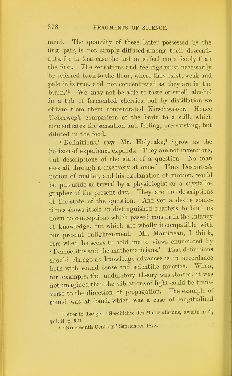 rnent. The quantity of these latter possessed by the lirst pair, is not simply diffused among their descend- ants, for in that case the last must feel more feebly than the first. The sensations and feelings must necessarily be referred back to the flour, where they exist, weak and pale it is true, and not concentrated as they are in the bi'ain, We may not be able to taste or smell alcohol in a tub of fermented cherries, but by distillation we obtain from them concentrated Kirschwasser. Hence Ueberweg's comparison of the brain to a still, which concentrates the sensation and feeling, pre-existing, but diluted in the food. ' Definitions,' says Mr. Holyoake,'^ ' grow as the horizon of experience expands. They are not inventions, but descriptions of the state of a question. No man sees all through a discovery at once.' Thus Descartes's notion of matter, and his explanation of motion, would be put aside as trivial by a physiologist or a crystallo- grapher of the present day. They are not descriptions of the state of the question. And yet a desire some- times shows itself in distinguished quarters to bind us down to conceptions which passed muster in the infancy of knowledge, but which are wholly incompatible with our present enlightenment. Mr. Martineau, I think, errs when he seeks to hold me to views enunciated by ' Democritus and the mathematicians.' That definitions should change as knowledge advances is in accordance both with sound sense and scientific practice. When, for example, the undulatory theory was started, it was not imagined that the vibrations of light could be traut- verse to the direction of propagation. The example of Bound was at hand, which was a case of longitudinal • Letter to Lange: 'Geschichte des Materialismus,' zweite AiiH., vol. ii. p. 521. 2 ' Nineteenth Century,' September 1878.