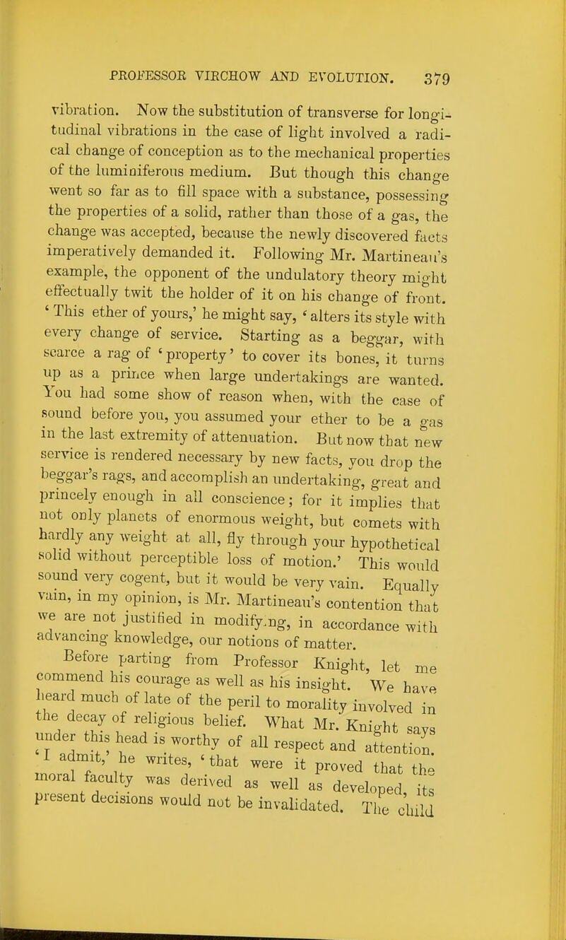 vibration. Now the substitution of transverse for long-i- tudinal vibrations in the case of light involved a radi- cal change of conception as to the mechanical properties of the lumiuiferons medium. But though this change went so far as to fill space with a substance, possessing the properties of a solid, rather than those of a gas, the change was accepted, because the newly discovered facts imperatively demanded it. Following Mr. Martineau's example, the opponent of the undulatory theory might effectually twit the holder of it on his change of fro'nt. ' This ether of yours,' he might say, ' alters its style with every change of service. Starting as a beggar, with scarce a rag of 'property' to cover its bones, it turns up as a prince when large undei-takings are wanted. You had some show of reason when, with the case of sound before you, you assumed your ether to be a gas in the last extremity of attenuation. But now that nliw service is rendered necessary by new facts, you drop the beggar's rags, and accomplish an undertaking, great and princely enough in all conscience; for it implies that not only planets of enormous weight, but comets with hardly any weight at all, fly through your hypothetical solid without perceptible loss of motion.' This would sound very cogent, but it would be very vain. Equally vain, in my opinion, is Mr. Martineau's contention that we are not justified in modifying, in accordance with advancing knowledge, our notions of matter. Before parting from Professor Knight, let me commend his courage as well as his insight. We have heard much of late of the peril to morality involved in the decay of religious belief. What Mr.'Knight savs under this head is worthy of all respect and attention. I admit, he writes, 'that were it proved that th: moral faculty was derived as well as developed it present decisions would not be invalidated. The Jhild
