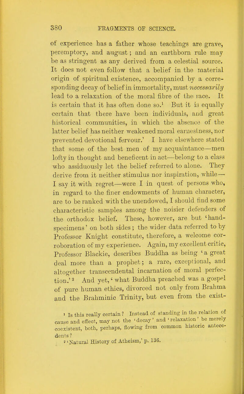 of experience has a father whose teachings are grave, peremptory, and august; and an earthborn rule may be as stringent as any derived from a celestial source. It does not even follow that a belief in the material origin of spiritual existence, accompanied by a corre- sponding decay of belief in immortality, must noceasarily lead to a relaxation of the moral fibre of thfj l ace. It is certain that it has often done so.' But it is equally certain that there have been individuals, and great historical communities, in which the absence of the latter belief has neither weakened moral earneslness, nor prevented devotional fervour.' I have elsewhere stated that some of the best men of my acquaintance—men lofty in thought and beneficent in act—belong to a class who assiduously let the belief referred to alone. They derive from it neither stimulus nor inspiration, while— I say it with regret—were I in quest of persons who, in regard to the finer endowments of human character, are to be ranked with the unendowed, I should find some characteristic samples among the noisier defenders of the orthodox belief. These, however, are but 'hand- specimens ' on both sides ; the wider data referred to by Professor Knight constitute, therefore, a welcome cor- roboration of my experience. Again, my excellent critic, Professor Blackie, describes Buddha as being ' a gi-eat deal more than a prophet; a rare, exceptional, and altogether transcendental incarnation of moral perfec- tion.' 2 And yet,' what Buddha preached was a gospel of pure human ethics, divorced not only from Brahma and the Brahminic Trinity, but even from the exist- ' Is this really certain ? Instead of standing in the relation of cause and efEect, may not the ' decay' and ' relaxation' be merely coexistent, both, perhaps, flowing from common historic antece- dents ? 2 'Natural History of Atheism,' p. 136.