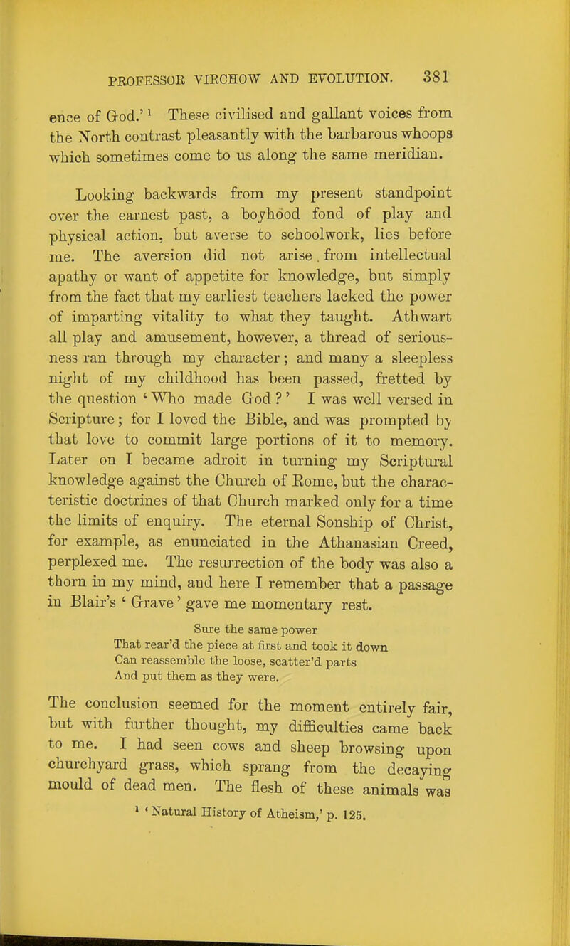 ence of Grod.'' These civilised and gallant voices from the North contrast pleasantly with the barbarous whoops which sometimes come to us along the same meridian. Looking backwards from my present standpoint over the earnest past, a boyhood fond of play and physical action, but averse to schoolwork, lies before me. The aversion did not arise. from intellectual apathy or want of appetite for knowledge, but simply from the fact that my earliest teachers lacked the power of imparting vitality to what they taught. Athwart all play and amusement, however, a thread of serious- ness ran through my character; and many a sleepless night of my childhood has been passed, fretted by the question ' Who made God ?' I was well versed in Scripture; for I loved the Bible, and was prompted by that love to commit large portions of it to memory. Later on I became adroit in turning my Scriptural knowledge against the Church of Eome,but the charac- teristic doctrines of that Church marked only for a time the limits of enquiry. The eternal Sonship of Christ, for example, as enunciated in the Athanasian Creed, perplexed me. The resurrection of the body was also a thorn in my mind, and here I remember that a passage in Blair's ' Grrave' gave me momentary rest. Sure the same power That rear'd the piece at first and took it down Can reassemble the loose, scatter'd parts And put them as they were. The conclusion seemed for the moment entirely fair, but with further thought, my difficulties came back to me. I had seen cows and sheep browsing upon churchyard grass, which sprang from the decaying mould of dead men. The flesh of these animals was