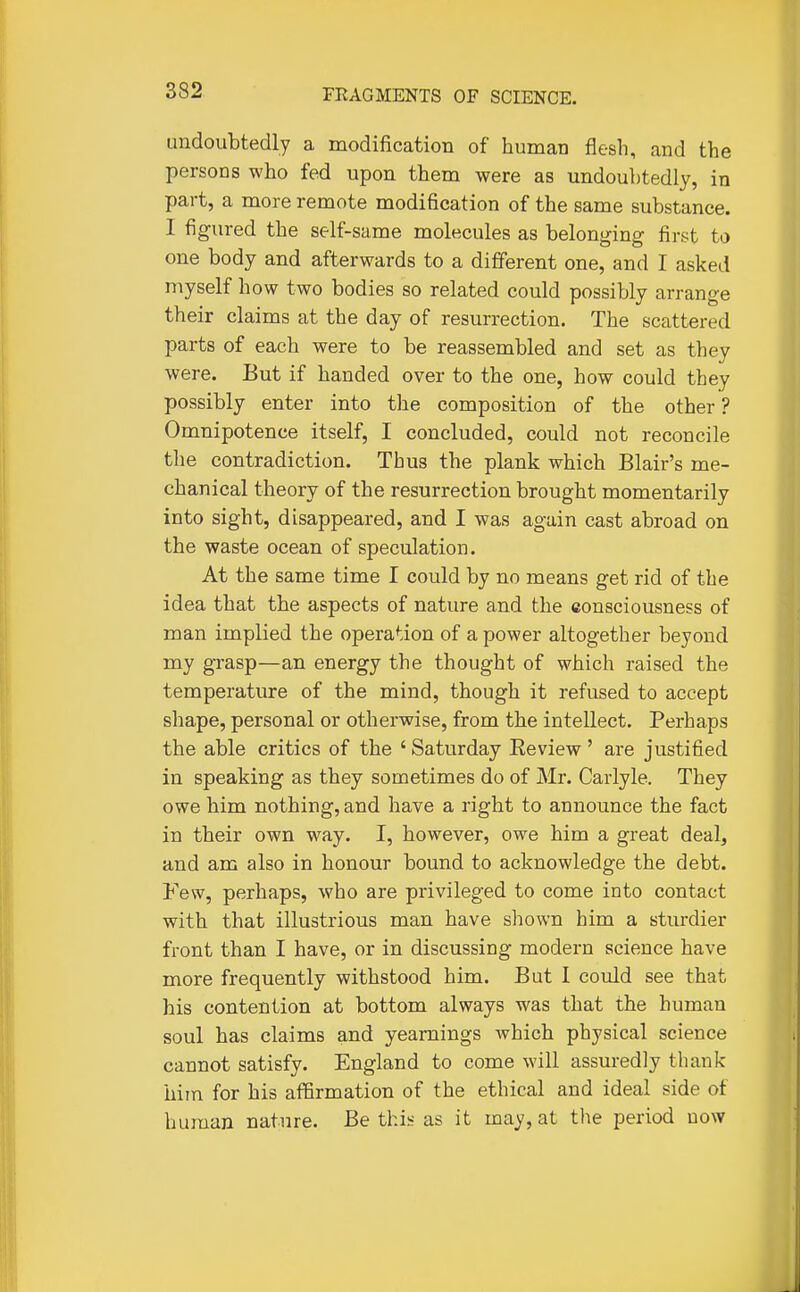 undoubtedly a modification of human flesh, and the persons who fed upon them were as undoubtedly, in part, a more remote modification of the same substance. 1 figured the self-same molecules as belonging first to one body and afterwards to a different one, and I asked myself how two bodies so related could possibly arrange their claims at the day of resurrection. The scattered parts of each were to be reassembled and set as they were. But if handed over to the one, how could they possibly enter into the composition of the other ? Omnipotence itself, I concluded, could not reconcile the contradiction. Thus the plank which Blair's me- chanical theory of the resurrection brought momentarily into sight, disappeared, and I was again cast abroad on the waste ocean of speculation. At the same time I could by no means get rid of the idea that the aspects of nature and the consciousness of man implied the operation of a power altogether beyond my grasp—an energy the thought of which raised the temperature of the mind, though it refused to accept shape, personal or otherwise, from the intellect. Perhaps the able critics of the ' Saturday Eeview ' are justified in speaking as they sometimes do of Mr. Carlyle. They owe him nothing, and have a right to announce the fact in their own way. I, however, owe him a great deal, and am also in honour bound to acknowledge the debt. Few, perhaps, who are privileged to come into contact with that illustrious man have shown him a sturdier front than I have, or in discussing modern science have more frequently withstood him. But I could see that his contention at bottom always was that the human soul has claims and yearnings which physical science cannot satisfy. England to come will assuredly thank him for his affirmation of the ethical and ideal side of human nature. Be thi« as it may, at the period now