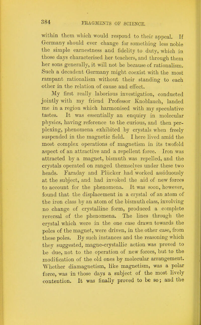 within them which would respond to their appeal. If Germany should ever change for something less noble the simple earnestness and fidelity to duty, which in those days characterised her teachers, and through them her sons generally, it will not be because of rationalism. Such a decadent Germany might coexist with the most rampant rationalism without their standing to each other in the relation of cause and effect. My first really laborious investigation, conducted jointly with my friend Professor Knoblauch, landed me in a region which harmonised with my speculative tastes. It was essentially an enquiry in molecular physics, having reference to the curious, and then per- plexing, phenomena exhibited by crystals when freely suspended in the magnetic field. I here lived amid the most complex operations of magnetism in its twofold aspect of an attractive and a repellent force. Iron was attracted by a magnet, bismuth was repelled, and the crystals operated on ranged themselves imder these two heads. Faraday and Pliicker had worked assiduously at the subject, and had invoked the aid of new forces to account for the phenomena. It was soon, however, found that the displacement in a crystal of an atom of the iron class by an atom of the bismuth class, involving no change of crystalline form, produced a complete reversal of the phenomena. The lines through the crystal which were in the one case drawn towards the poles of the magnet, were driven, in the other case, from these poles. By such instances and the reasoning which they suggested, magne-crystallic action was proved to be due, not to the operation of new forces, but to the modification of the old ones by molecular arrangement. Whether diamagnetism, like magnetism, was a polar force, was in those days a subject of the most lively contention. It was finally proved to be so; and the