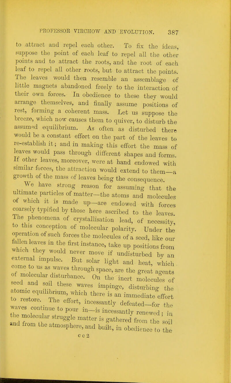 to attract and repel each other. To fix the ideas, suppose the point of each leaf to repel all the other points and to attract the roots, and the root of each leaf to repel all other roots, but to attract the points. The leaves would then resemble an assemblage of little magnets abandoned freely to the interaction of their own forces. In obedience to these they would arrange themselves, and finally assume positions of rest, forming a coherent mass. Let us suppose the breeze, which now causes them to quiver, to disturb the assumed equilibrium. As often as disturbed there would be a constant effort on the part of the leaves to re-establish it; and in making this effort the mass of leaves would pass through different shapes and forms. If other leaves, moreover, were at hand endowed with similar forces, the attraction would extend to them—a growth of the mass of leaves being the consequence. We have strong reason for assuming that the ultimate particles of matter-the atoms and molecules of which It is made up-are endowed with forces coarsely typified by those here ascribed to the leaves. The phenomena of crystallisation lead, of necessity, to this conception of molecular polarity. Under the operation of such forces the molecules of a seed, like our fallen leaves in the first instance, take up positions from which hey would never move if undisturbed by an external impulse. But solar light and heat, which e me o us as waves through space, are the grea agents of molecular disturbance. On the inert moleculfs of eed and soil these waves impinge, disturbing the t ZT Tr'/T^ ^'^ immediate'ifort to restore The effort, incessantly defeated-for the waves contmue to pour in-is incessantly renewed- t the molecular struggle matter is gathered from The 'soil and from the atmosphere, and built, in obedienc to the c c 2