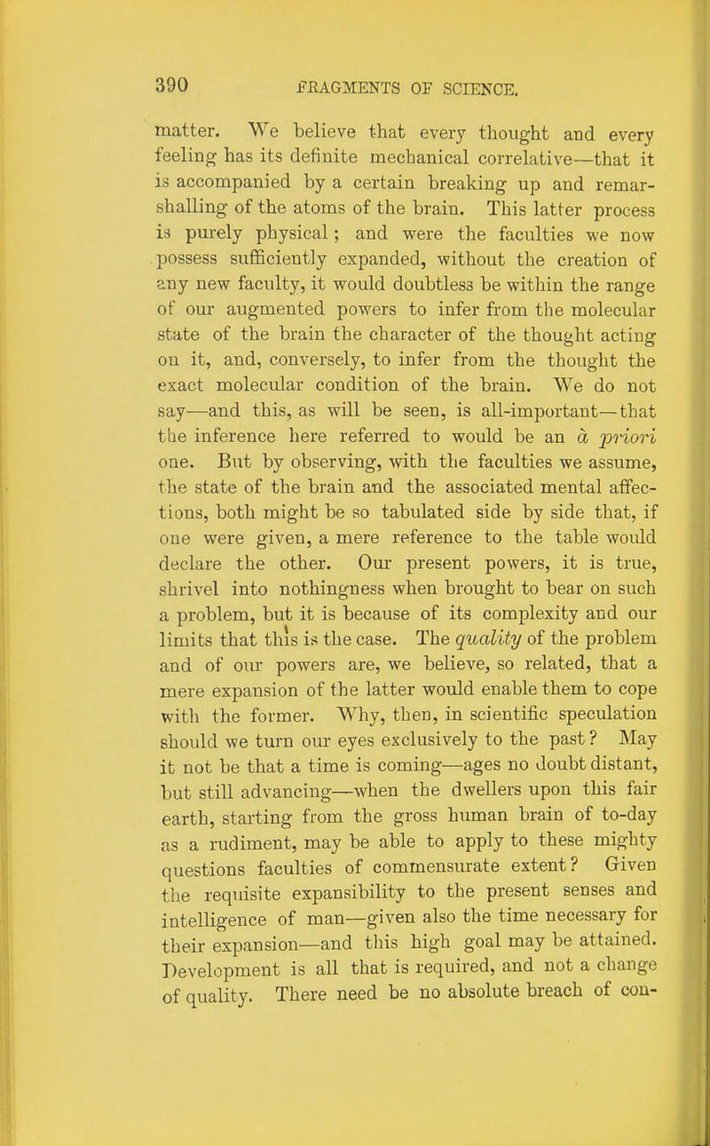 matter. We believe that every thought and every feeling has its definite mechanical correlative—that it is accompanied by a certain breaking up and remar- shalling of the atoms of the brain. This latter process is pm-ely physical; and were the faculties we now possess sufficiently expanded, without the creation of any new faculty, it would doubtless be within the range of our augmented powers to infer from the molecular state of the brain the character of the thought acting on it, and, conversely, to infer from the thought the exact molecular condition of the brain. We do not say—and this, as will be seen, is all-important—that tbe inference here referred to would be an a 'pHori one. But by observing, with the faculties we assume, the state of the brain and the associated mental affec- tions, both might be so tabulated side by side that, if one were given, a mere reference to the table would declare the other. Our present powers, it is true, shrivel into nothingness when brought to bear on such a problem, but it is because of its complexity and our limits that this is the case. The quality of the problem and of our powers are, we believe, so related, that a mere expansion of the latter would enable them to cope with the former. Why, then, in scientific speculation should we turn our eyes exclusively to the past? May it not be that a time is coming—ages no doubt distant, but still advancing—when the dwellers upon this fair earth, starting from the gross human brain of to-day as a rudiment, may be able to apply to these mighty questions faculties of commensurate extent? Given the requisite expansibility to the present senses and intelligence of man—given also the time necessary for their expansion—and this high goal may be attained. Development is all that is required, and not a change of quality. There need be no absolute breach of cou-