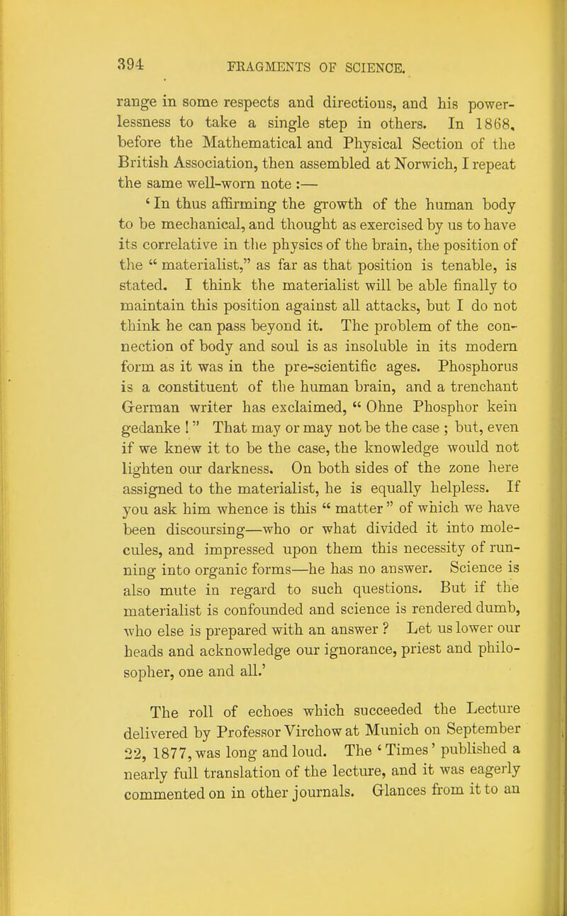 range in some respects and directions, and his power- lessness to take a single step in others. In 1868, before the Mathematical and Physical Section of the British Association, then assembled at Norwich, I repeat the same well-worn note :— ' In thus affirming the growth of the human body- to be mechanical, and thought as exercised by us to have its correlative in the physics of the brain, the position of the  materialist, as far as that position is tenable, is stated. I think the materialist will be able finally to maintain this position against all attacks, but I do not think he can pass beyond it. The problem of the con- nection of body and soul is as insoluble in its modern form as it was in the pre-scientific ages. Phosphorus is a constituent of the human brain, and a trenchant German writer has exclaimed,  Ohne Phosphor kein gedanke ! That may or may not be the case ; but, even if we knew it to be the case, the knowledge woidd not lighten our darkness. On both sides of the zone liere assigned to the materialist, he is equally helpless. If you ask him whence is this  matter  of which we have been discoursing—who or what divided it into mole- cules, and impressed upon them this necessity of run- ning into organic forms—he has no answer. Science is also mute in regard to such questions. But if the materialist is confounded and science is rendered dumb, who else is prepared with an answer ? Let us lower our heads and acknowledge our ignorance, priest and philo- sopher, one and all.' The roll of echoes which succeeded the Lecture delivered by Professor Virchow at Munich on September 22, 1877, was long and loud. The ' Times' published a nearly full translation of the lecture, and it was eagerly commented on in other journals. Glances from it to an