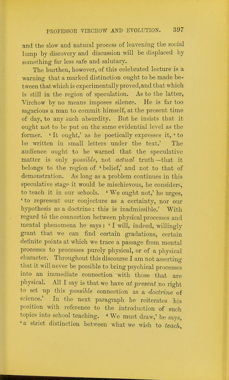 and the slow and natural process of leavening the social lump by discovery and discussion will be displaced by something far less safe and salutary. The burthen, however, of this celebrated lecture is a warning that a marked distinction ought to be made be- tween that which is experimentally proved, and that which is still in the region of speculation. As to the latter, Virchow by no means imposes silence. He is far too sagacious a man to commit himself, at the present time of day, to any such absurdity. But he insists that it ought not to be put on the same evidential level as the former. ' It ought,' as he poetically expresses it, ' to be written in small letters under the text.' The audience ought to be warned that the speculative matter is only 'possible, not actual truth—that it belongs to the region of 'belief,' and not to that of demonstration. As long as a problem continues in this specidative stage it would be mischievous, he considers, to teach it in our schools. ' We ought not,' he urges, ' to represent our conjecture as a certainty, nor our hypothesis as a doctrine: this is inadmissible.' With regard to the connection between physical processes and mental phenomena he says : ' I will, indeed, willingly grant that we can find certain gradations, certain definite points at which we trace a passage from mental processes to processes purely physical, or of a physical character. Throughout this discourse I am not asserting that it will never be possible to bring psychical processes into an immediate connection with those that are physical. All I say is that we have at present no right to set up this possible connection as a doctrine of science.' In the next paragraph he reiterates his position with reference to the introduction of such topics into school teaching. « We must draw,' he says, ' a strict distinction between what we wish to teach.