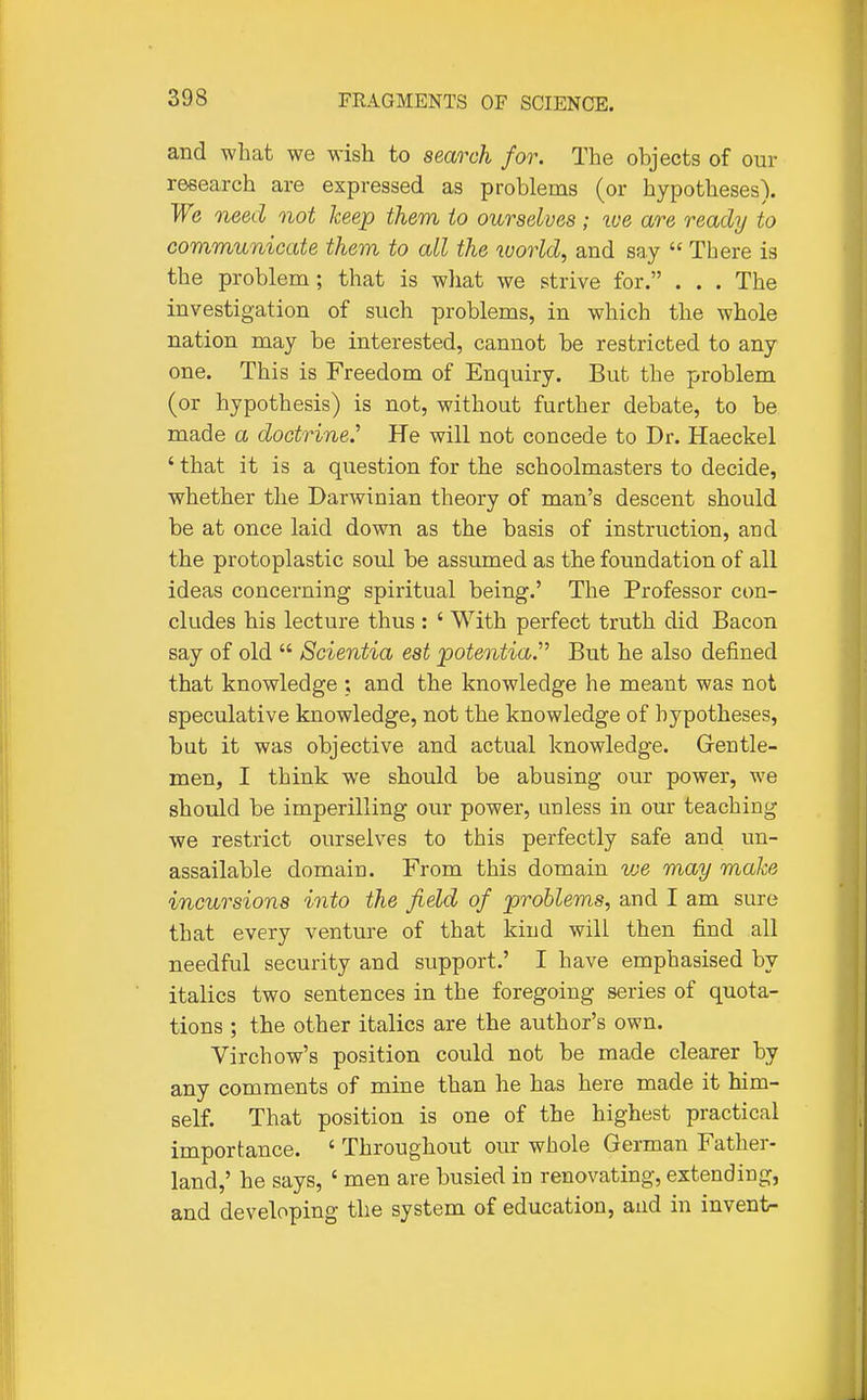 and what we wish to search for. The objects of our research are expressed as problems (or hypotheses). We need not keep them to ourselves; roe are ready to communicate them to all the ruorld, and say There is the problem; that is what we strive for. . . . The investigation of such problems, in which the whole nation may be interested, cannot be restricted to any one. This is Freedom of Enquiry. But the problem (or hypothesis) is not, without further debate, to be made a doctrine.' He will not concede to Dr. Haeckel ' that it is a question for the schoolmasters to decide, whether the Darwinian theory of man's descent should be at once laid down as the basis of instruction, and the protoplastic soul be assumed as the foundation of all ideas concerning spiritual being.' The Professor con- cludes his lecture thus : ' With perfect truth did Bacon say of old Scientia est poteoitia.' But he also defined that knowledge ; and the knowledge he meant was not speculative knowledge, not the knowledge of hypotheses, but it was objective and actual knowledge. Grentie- men, I think we should be abusing our power, we should be imperilling our power, unless in our teaching we restrict ourselves to this perfectly safe and un- assailable domain. From this domain vje may make incursions into the field of problems, and I am sure that every venture of that kind will then find all needful security and support.' I have emphasised by italics two sentences in the foregoing series of quota- tions ; the other italics are the author's own. Virchow's position could not be made clearer by any comments of mine than he has here made it him- self. That position is one of the highest practical importance. ' Throughout our whole German Father- land,' he says, ' men are busied in renovating, extending, and developing the system of education, and in invent-
