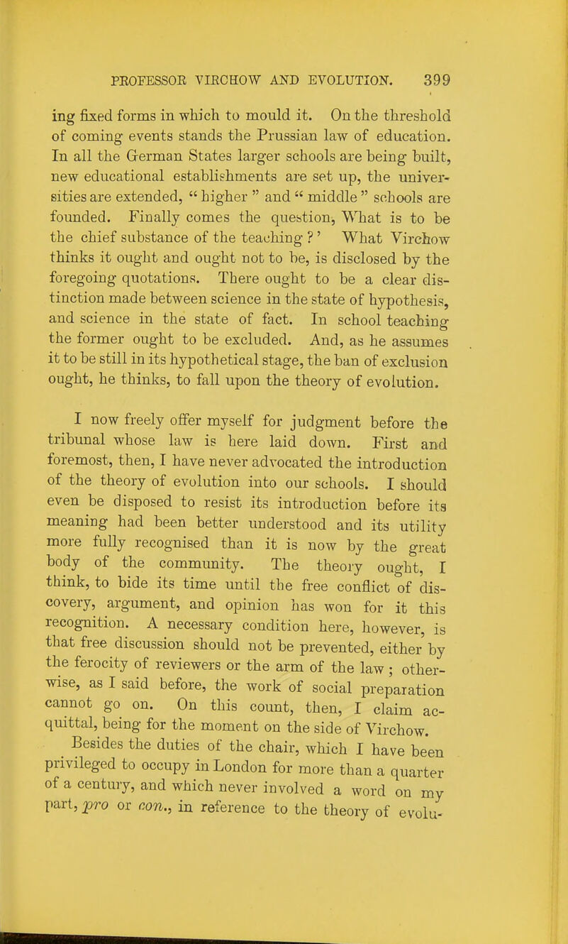 ing fixed forms in which to mould it. On the threshold of coming events stands the Prussian law of education. In all the German States larger schools are being built, new educational establishments are set up, the univer- sities are extended, higher and middle schools are founded. Finally comes the question, What is to be the chief substance of the teaching ?' What Virchow thinks it ought and ought not to be, is disclosed by the foregoing quotations. There ought to be a clear dis- tinction made between science in the state of hypothesis, and science in the state of fact. In school teaching the former ought to be excluded. And, as he assumes it to be still in its hypothetical stage, the ban of exclusion ought, he thinks, to fall upon the theory of evolution. I now freely offer myself for judgment before the tribunal whose law is here laid down. First and foremost, then, I have never advocated the introduction of the theory of evolution into our schools. I should even be disposed to resist its introduction before ita meaning had been better understood and its utility more fully recognised than it is now by the great body of the community. The theory ought, I think, to bide its time until the free conflict of dis- covery, argument, and opinion has won for it this recognition. A necessary condition here, however, is that free discussion should not be prevented, either by the ferocity of reviewers or the arm of the law; other- wise, as I said before, the work of social preparation cannot go on. On this count, then, I claim ac- quittal, being for the moment on the side of Virchow. Besides the duties of the chair, which I have been privileged to occupy in London for more than a quarter of a century, and which never involved a word on my part, jpro or con., in reference to the theory of evolu-