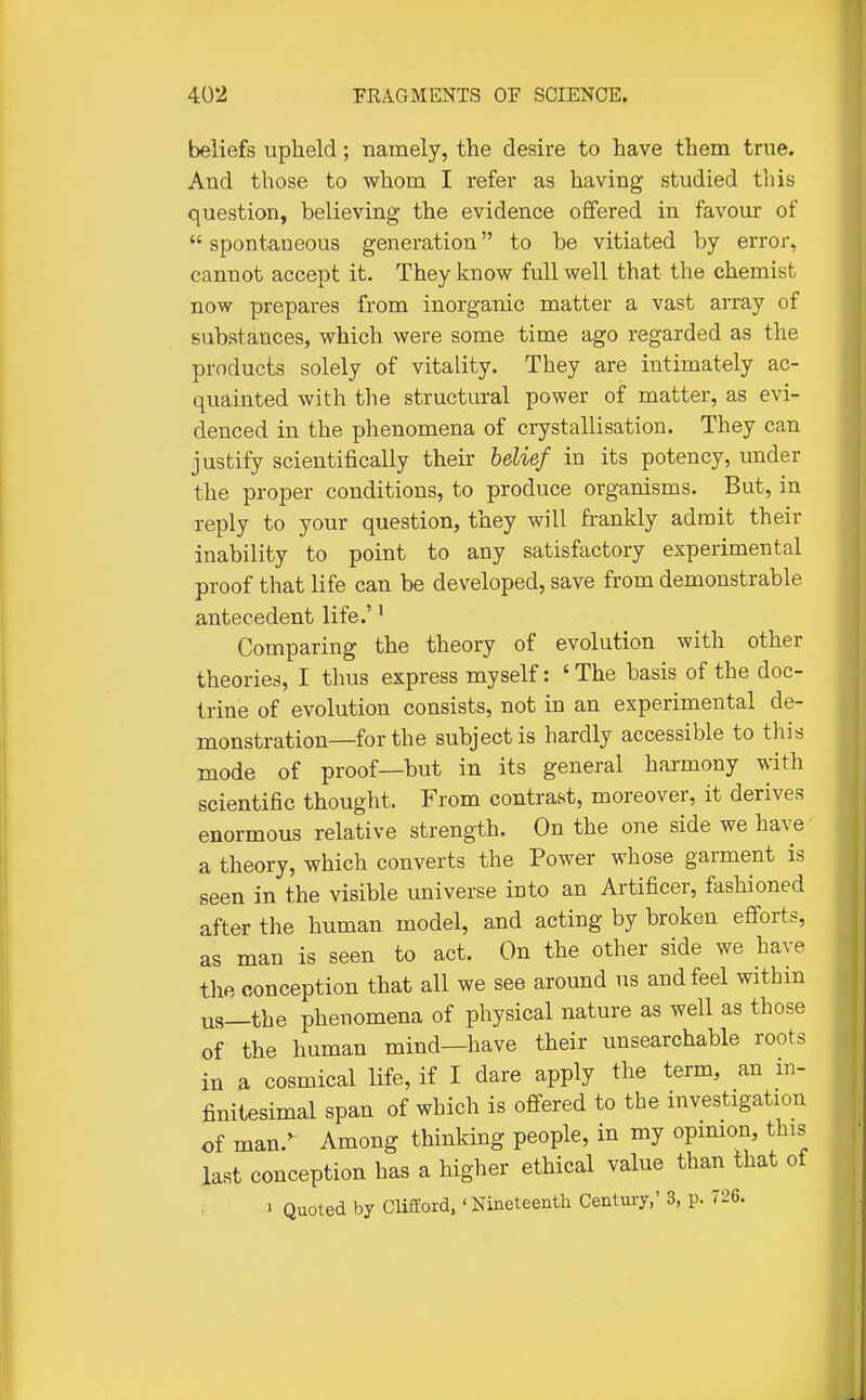 beliefs upheld; namely, the desire to have them true. And those to whom I refer as having studied this question, believing the evidence offered in favour of spontaneous generation to be vitiated by error, cannot accept it. They know full well that the chemist now prepares from inorganic matter a vast array of substances, which were some time ago regarded as the products solely of vitality. They are intimately ac- quainted with the structural power of matter, as evi- denced in the phenomena of crystallisation. They can justify scientifically their belief in its potency, under the proper conditions, to produce organisms. But, in reply to your question, they will frankly admit their inability to point to any satisfactory experimental proof that life can be developed, save from demonstrable antecedent life.'' Comparing the theory of evolution with other theories, I thus express myself: 'The basis of the doc- trine of evolution consists, not in an experimental de- monstration—for the subject is hardly accessible to this mode of proof—but in its general harmony with scientific thought. From contrast, moreover, it derives enormous relative strength. On the one side we have' a theory, which converts the Power whose garment is seen in the visible universe into an Artificer, fashioned after the human model, and acting by broken efforts, as man is seen to act. On the other side we have the conception that all we see around us and feel within us—the phenomena of physical nature as well as those of the human mind—have their unsearchable roots in a cosmical life, if I dare apply the term, an in- finitesimal span of which is offered to the investigation of man.^ Among thinking people, in my opimon, this last conception has a higher ethical value than that of » Quoted by Clifford, ' Nineteenth Centmy,' 3, p. 726.
