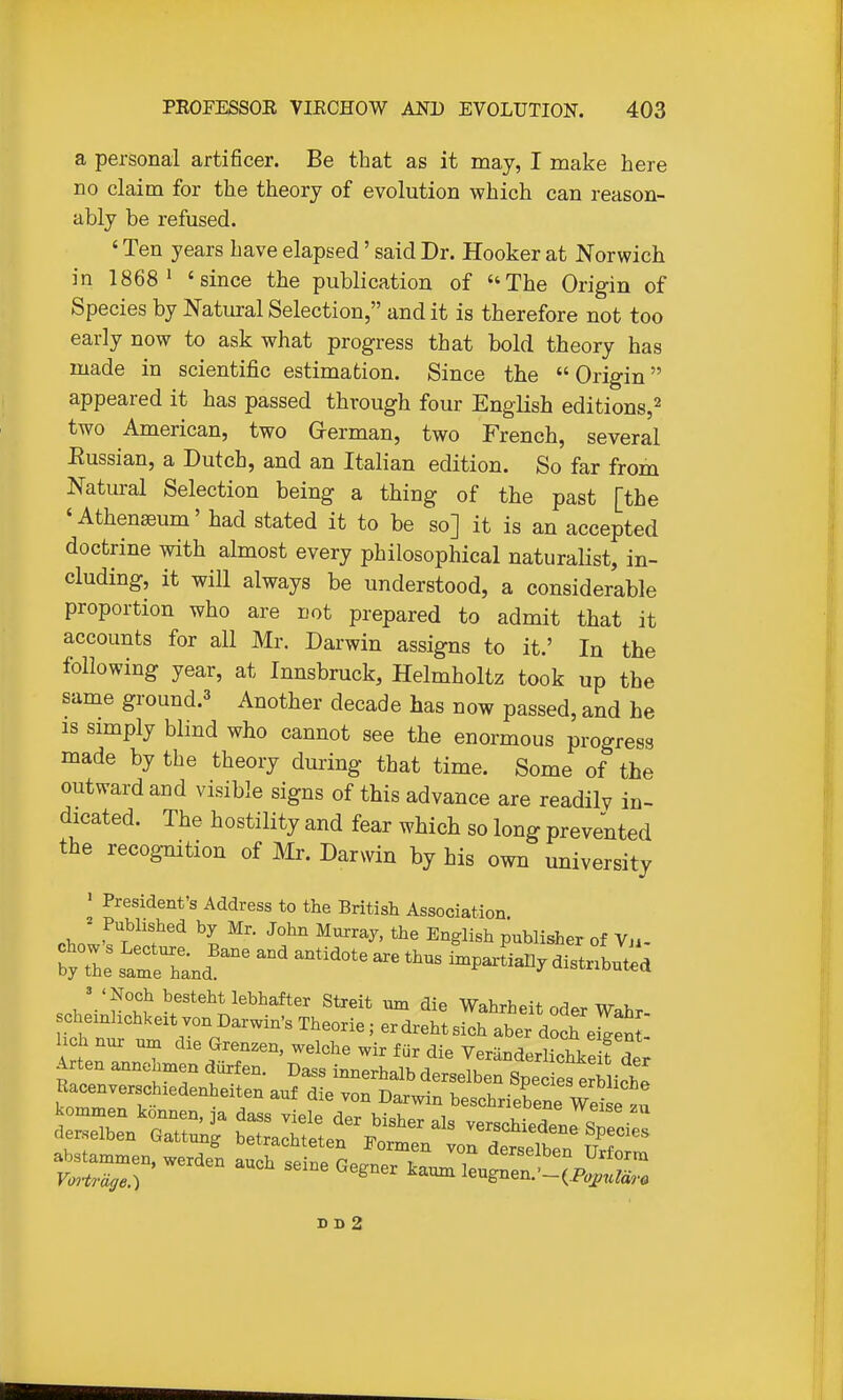 a personal artificer. Be that as it may, I make here no claim for the theory of evolution which can reason- ably be refused. ' Ten years have elapsed' said Dr. Hooker at Norwich in 1868' 'since the publication of The Origin of Species by Natui-al Selection, and it is therefore not too early now to ask what progress that bold theory has made in scientific estimation. Since the Origin appeared it has passed through four English editions,^ two American, two Grerman, two French, several Eussian, a Dutch, and an Italian edition. So far from Natural Selection being a thing of the past [the 'Athenaeum' had stated it to be so] it is an accepted doctrine with almost every philosophical naturalist, in- cluding, it will always be understood, a considerable proportion who are not prepared to admit that it accounts for all Mr. Darwin assigns to it.' In the following year, at Innsbruck, Helmholtz took up the same ground.^ Another decade has now passed, and he is simply blind who cannot see the enormous progress made by the theory during that time. Some of the outward and visible signs of this advance are readily in- dicated. The hostility and fear which so long prevented the recognition of IVIr. Darmn by his own university ' President's Address to the British Association chol'If^if \ -^f Publisher of Vu- ^ 'Noch bestehtlebhafter Streit um die Wahrheit oder Wahr chemhchkext von Darwin's Theorie; er dreht sich aber doch ej^J hch nur unx die Grenzen, welche wir fur die VeranderhchLeifde; D D 2